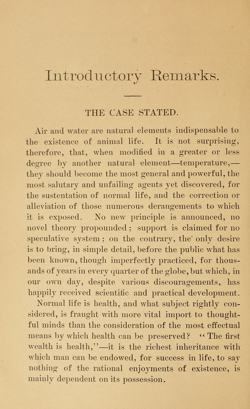 Introductory Remarks. THE CASE STATED. Air and water are natural elements indispensable to the existence of animal life. It is not surprising, therefore, that, when modified in a greater or less degree by another natural element—temperature,— they should become the most general and powerful, the most salutary and unfailing agents yet discovered, for the sustentation of normal life, and the correction or alleviation of those numerous derangements to which it is exposed. No new principle is announced, no novel theory propounded; support is claimed for no speculative system ; on the contrary, the* only desire is to bring, in simple detail, before the public what has been known, though imperfectly practiced, for thous- ands of years in every quarter of the globe, but which, in our own day, despite various discouragements, has happily received scientific and practical development. Normal life is health, and what subject rightly con- sidered, is fraught with more vital import to thought- ful minds than the consideration of the most effectual means by which health can be preserved?  The first wealth is health,—it is the richest inheritance with which man can be endowed, for success in life, to say nothing of the rational enjoyments of existence, is mainly dependent on its possession.