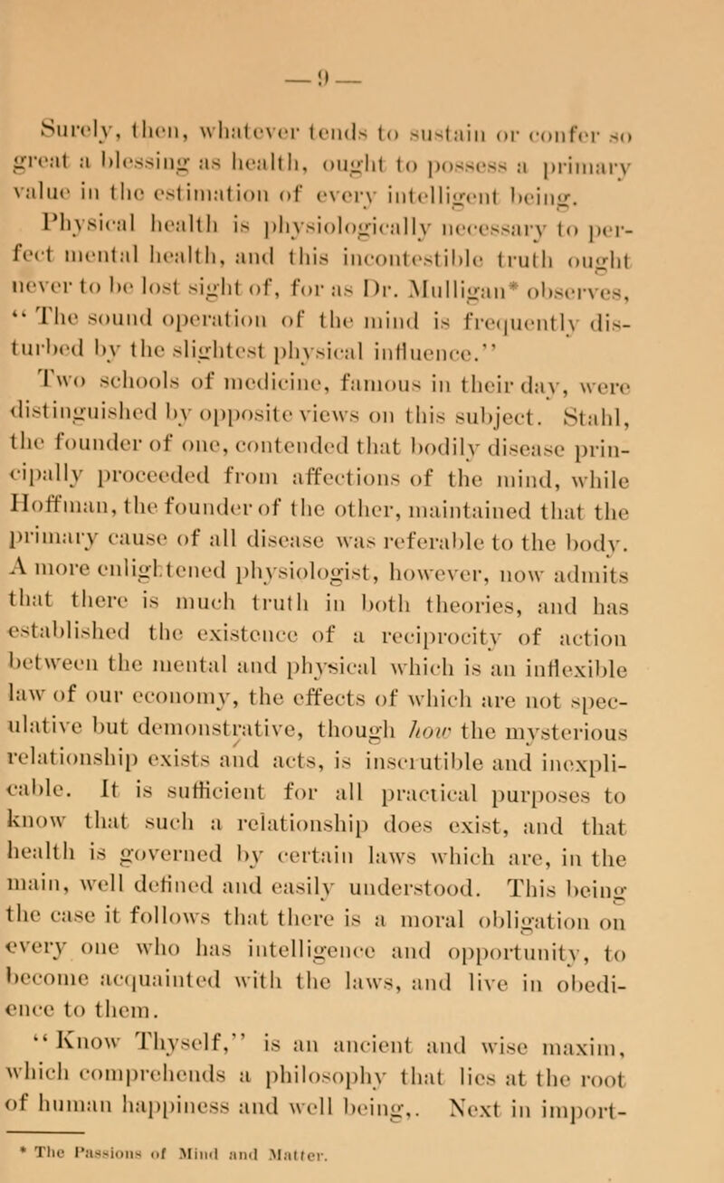 Surely, then, whatever tends to sustain or confer so great a blessing as health, oughl to possess a primary value in the estimation of everj intelligent being. Physical health is physiologically necessary to per- fect mental health, and this incontestible truth ousht never to be lost sightof, for as Dr. Mulligan4 observes,  The sound operation of the mind is frequently dis- turbed by theslightesl physical influence. Two schools of medicine, famous in their day, were distinguished by opposite views on this subject. Stahl, the founder of one, contended that bodily disease prin- cipally proceeded from affections of the mind, while Hoffman, the founder of the other, maintained thai the primary cause of all disease was referable to the body. A more enlightened physiologist, however, now admits lll:lt there is much truth in both theories, and has established the existoucc of a reciprocity of action between the mental and physical which is an inflexible law of our economy, the effects of which are not spec- ulative but demonstrative, though how the mysterious relationship exists and acts, is insci-utible and inexpli- cable. It is sufficient for all practical purposes to know that such a relationship does exist, and that health is governed by certain laws which are, in the main, well defined and easily understood. This being the cast- it follows that there is a moral obligation on every one who has intelligence and opportunity, to become acquainted with the laws, ami live in obedi- ence to then). •' Know Thy8elf, is an ancient and wise maxim, which comprehends a philosophy that lies at the root of human happiness and well being,. Next in import- * The- Passions >•! Blind and Matter.