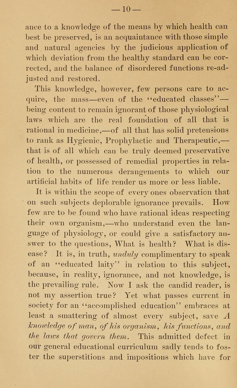 ance to a knowledge of the means by which health can best be preserved, is an acquaintance with those simple and. natural agencies by the judicious application of which deviation from the healthy standard can be cor- rected, and the balance of disordered functions re-ad- justed and restored. This knowledge, however, few persons care to ac- quire, the mass—even of the educated classes— being content to remain ignorant of those physiological laws which are the real foundation of all that is rational in medicine,—of all that has solid pretensions to rank as Hygienic, Prophylactic and Therapeutic,— that is of all which can be truly deemed preservative of health, or possessed of remedial properties in rela- tion to the numerous derangements to which our artificial habits of life render us more or less liable. It is within the scope of eveiy ones observation that on such subjects deplorable ignorance prevails. How few are to be found who have rational ideas respecting their own organism,—who understand even the lan- guage of physiology, or could give a satisfactory an- swer to the questions, What is health? What is dis- ease? It is, in truth, unduly complimentary to speak of an educated laity in relation to this subject, because, in reality, ignorance, and not knowledge, is the prevailing rule. Now I ask the candid reader, is not my assertion true? Yet what passes current in society for an accomplished education embraces at least a smattering of almost every subject, save A knoioledge of man, of his organism, his functions, and the laws that govern them. This admitted defect in our general educational curriculum sadly tends to fos- ter the superstitions and impositions which have for