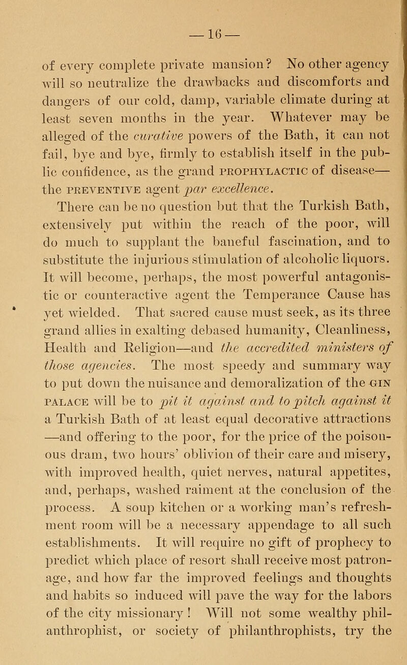 of every complete private mansion? No other agency will so neutralize the drawbacks and discomforts and dangers of our cold, damp, variable climate during at least seven months in the year. Whatever may be alleged of the curative powers of the Bath, it can not fail, bye and bye, firmly to establish itself in the pub- lic confidence, as the grand prophylactic of disease— the preventive agent par excellence. There can be no question but that the Turkish Bath, extensively put within the reach of the poor, will do much to supplant the baneful fascination, and to substitute the injurious stimulation of alcoholic liquors. It will become, perhaps, the most powerful antagonis- tic or counteractive agent the Temperance Cause has yet wielded. That sacred cause must seek, as its three grand allies in exalting debased humanity, Cleanliness, Health and Religion—and the accredited ministers of those agencies. The most speedy and summary way to put down the nuisance and demoralization of the oin palace will be to pit it against and to pitch against it a Turkish Bath of at least equal decorative attractions —and offering to the poor, for the price of the poison- ous dram, two hours' oblivion of their care and misery, with improved health, quiet nerves, natural appetites, and, perhaps, washed raiment at the conclusion of the process. A soup kitchen or a working man's refresh- ment room will be a necessary appendage to all such establishments. It will require no gift of prophecy to predict which place of resort shall receive most patron- age, and how far the improved feelings and thoughts and habits so induced will pave the way for the labors of the city missionary ! Will not some wealthy phil- anthropist, or society of philanthrophists, try the