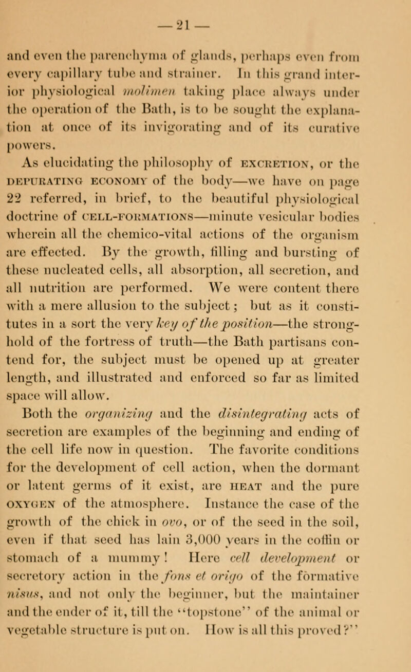 and even the parenchyma of glands, perhaps even from every capillary tube and strainer. In this grand inter- ior physiological molimen taking place always undei the operation of the Bath, is t<> be sought the explana- tion at once of* its invigorating and of it- curative powers. As elucidating the philosophy of excretion, or the DEPURATING ECONOMY of the body—we luive on page 22 referred, in brief, to the beautiful physiological doctrine of CELL-FORMATIONS—minute vesicular bodies wherein all the ehemico-vital actions of the organism are effected. By the growth, tilling and bursting of these nucleated cells, all absorption, all secretion, and all nutrition are performed. We were content there with a mere allusion to the subject; but as it consti- tutes in a sort the very key of the position—the strong- hold of the fortress of truth—the Bath partisans con- tend for, the subject must be opened up at greater length, and illustrated and enforced so far as limited space will allow. Both the organizing and the disintegrating acts of secretion are examples of the beginning and ending of the cell life now in question. The favorite conditions for the development of cell action, when the dormant or latent germs of it exist, are heat and the pure OXYGEN of the atmosphere. Instance the case of the growth of the chick in 0V0, or of the seed in the soil, even if that seed has lain 3,000 years in the eofKn or Btomach of a mummy! Here cell development or secretory action in the fons et origo of the formative nisvs, and not only the beginner, but the maintainer and the ender of it, till the topstone of the animal or vegetable siructure is put on. I low is all this proved?