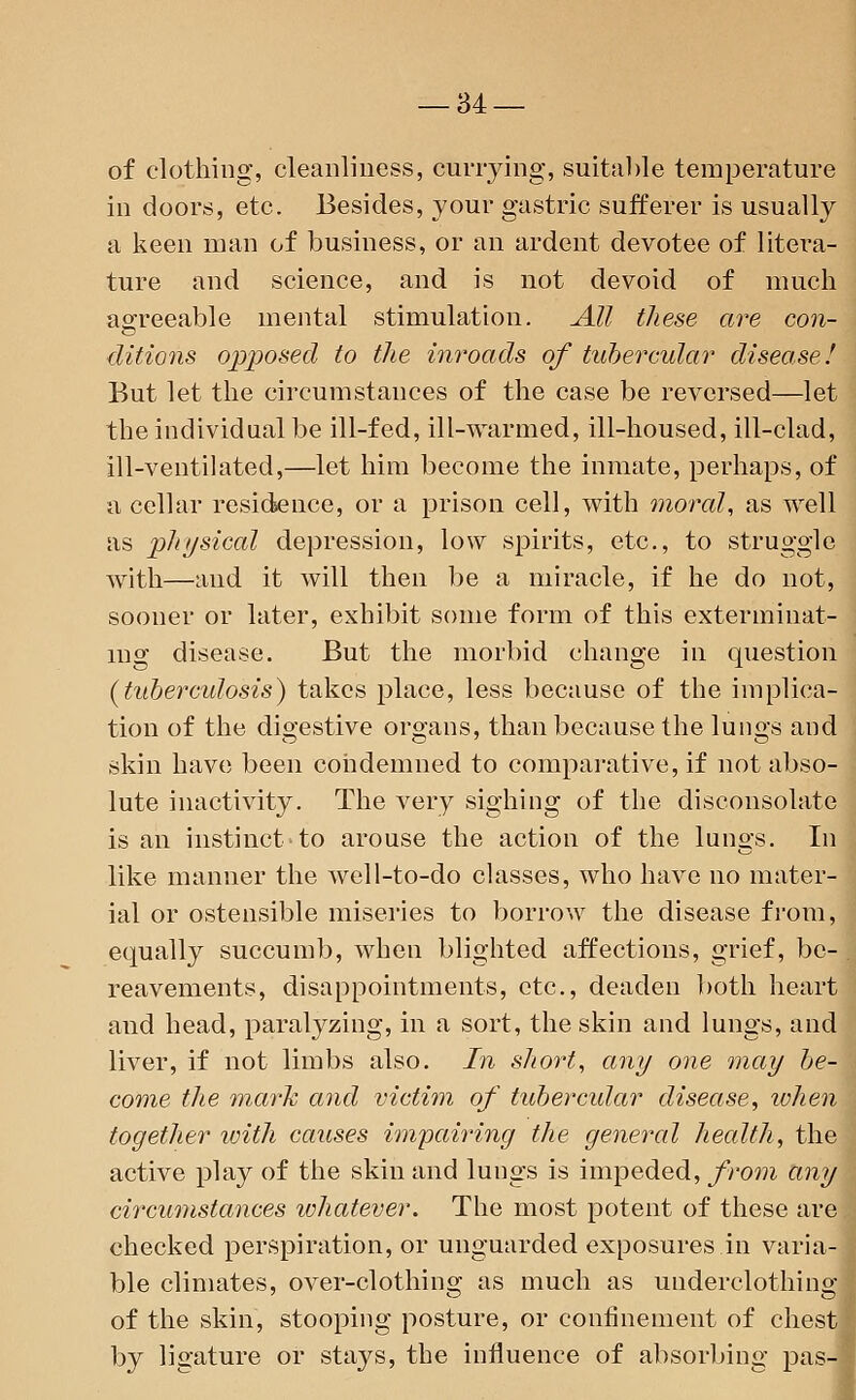 of clothing, cleanliness, currying, suitable temperature in doors, etc. Besides, your gastric sufferer is usually a keen man of business, or an ardent devotee of litera- ture and science, and is not devoid of much agreeable mental stimulation. All these are con- ditions opposed to the inroads of tubercular disease! But let the circumstances of the case be reversed—let the individual be ill-fed, ill-warmed, ill-housed, ill-clad, ill-ventilated,—let him become the inmate, perhaps, of a cellar residence, or a prison cell, with moral, as well as physical depression, low spirits, etc., to struggle with—and it will then be a miracle, if he do not, sooner or later, exhibit some form of this exterminat- ing disease. But the morbid change in question (tuberadosis) takes place, less because of the implica- tion of the digestive organs, than because the lungs and skin have been condemned to comparative, if not abso- lute inactivity. The very sighing of the disconsolate is an instinct to arouse the action of the lungs. In like manner the well-to-do classes, who have no mater- ial or ostensible miseries to borrow the disease from, equally succumb, when blighted affections, grief, be- reavements, disappointments, etc., deaden both heart and head, paralyzing, in a sort, the skin and lungs, and liver, if not limbs also. In short, any one may be- come the mark and victim of tubercular disease, when together with causes impairing the general health, the active play of the skin and lungs is impeded, from any circumstances whatever. The most potent of these are. checked perspiration, or unguarded exposures in varia- ble climates, over-clothing as much as underclothing of the skin, stooping posture, or confinement of chest by ligature or stays, the influence of absorbing pas-]