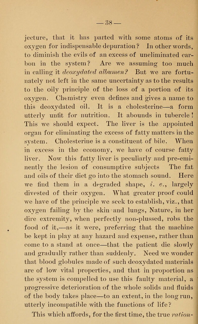 jecture, that it has parted with some atoms of its oxygen for indispensable depuration? In other words, to diminish the evils of an excess of uneliminated car- bon in the system? Are we assuming too much in calling it deoxydated albumen? But we are fortu- nately not left in the same uncertainty as to the results to the oily principle of the loss of a portion of its oxygen. Chemistry even defines and gives a name to this deoxy dated oil. It is a cholesterine—a form utterty unfit for nutrition. It abounds in tubercle ! This we should expect. The liver is the appointed organ for eliminating the excess of fatty matters in the system. Cholesterine is a constituent of bile. When in excess in the economy, we have of course fatty liver. NowT this fatty liver is peculiarly and pre-emi- nently the lesion of consumptive subjects The fat and oils of their diet go into the stomach sound. Here we find them in a degraded shape, i. e., largely divested of their oxygen. What greater proof could we have of the principle we seek to establish, viz., that oxjrgen failing by the skin and lungs, Nature, in her dire extremity, when perfectly non-plussed, robs the food of it,—as it were, preferring that the machine be kept in play at any hazard and expense, rather than come to a stand at once—that the patient die slowly and gradually rather than suddenly. Need we wonder that blood globules made of such deoxydated materials are of low vital properties, and that in proportion as the system is compelled to use this faulty material, a progressive deterioration of the whole solids and fluids of the body takes place—to an extent, in the long run, utterly incompatible with the functions of life? This which affords, for the first time, the true ration- 1