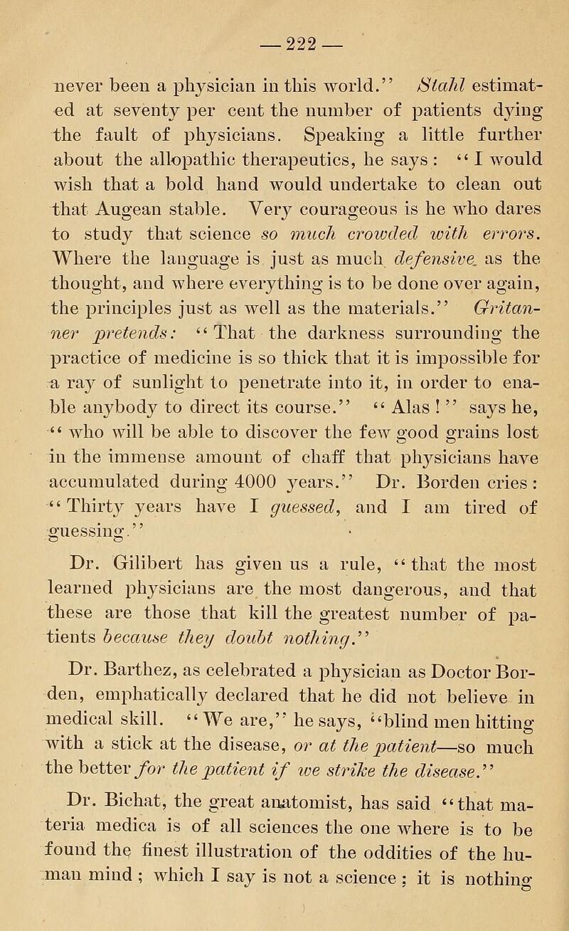 never been a physician in this world. Stahl estimat- ed at seventy per cent the number of patients dying the fault of physicians. Speaking a little further about the allopathic therapeutics, he says : I would wish that a bold hand would undertake to clean out that Augean stable. Very courageous is he who dares to study that science so much crowded with errors. Where the language is just as much defensive, as the thought, and where everything is to be done over again, the principles just as well as the materials. Gritan- ner pretends: That the darkness surrounding the practice of medicine is so thick that it is impossible for a ray of sunlight to penetrate into it, in order to ena- ble anybody to direct its course. Alas! says he, who will be able to discover the few good grains lost in the immense amount of chaff that physicians have accumulated during 4000 }^ears. Dr. Borden cries : Thirty years have I guessed, and I am tired of guessing. Dr. Gilibert has given us a rule, that the most learned physicians are the most dangerous, and that these are those that kill the greatest number of pa- tients because they doubt nothing. Dr. Barthez, as celebrated a physician as Doctor Bor- den, emphatically declared that he did not believe in medical skill. We are, he says, <' blind men hitting with a stick at the disease, or at the patient—so much the better for the patient if we strike the disease. Dr. Bichat, the great anatomist, has said that ma- teria medica is of all sciences the one where is to be found the finest illustration of the oddities of the hu- man mind ; which I say is not a science ; it is nothing
