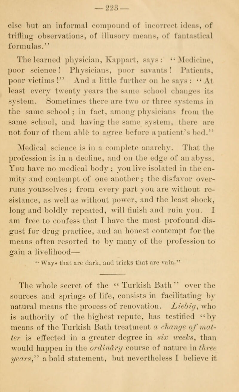 else but an informal compound of incorrect ideas, of trifling observations, <>f illusory means, of fantastical formulas. The learned physician, Kappart, Bays: Medicine, poor science! Physicians, poor savants! Patients, poor victims I And a little further <>n he saj -: ■• \> least every twenty years the same school chauges its system. Sometimes there are two or three systems in the same school; in fact, among physicians from the same school, and having the same system, there are n< >t four of them able to agree before h pat ienl 's bed. Medical science is in m complete anarchy. Thai the profession is in a decline, and on the edge of an abj ss. Yon have no medical body; you live isolated in the en- mity and contempt of one another; the disfavor over- runs yourselves; from every part you are without re- sistance, as well as without power, and the least shock, long and boldly repealed, will finish and ruin yon. I am free to confess that I have the most profound dis- gusl for drug practice, and an honest contempt for the means often resorted to by many of the profession to gain a livelihood— '• Ways thai are dark, and tricks that arc vain. The whole secret of the Turkish Rath' over the source- and springs of life, consists in facilitating by natural means the process of renovation. Liebig, who is authority of the highest repute, has testified by means of the Turkish Bath treatment </ changi of mat- ter is effected in a greater degree in six weeks, than would happen in the <>r<llm'ir>/ course ^i' nature in flint years, a bold statement, bul nevertheless I believe it