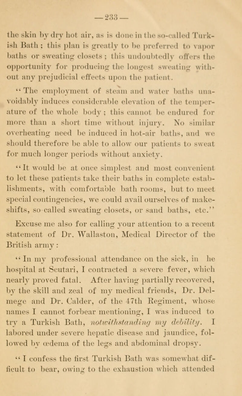 —233 — the skin by dry hoi air, as i — «1 s in the so-called Turk- ish Bath : this plan is greatly to be preferred to vapor baths or sweating closets; this undoubtedly offers the opportunity for producing the longest sweating with- out any prejudicial effects upon the patient. The employment of steam and water baths una- voidably induces considerable elevation of the temper- ature of the whole body; this cannot be endured for more than a short time without injury. No similar overheating need be induced in hot-air baths, and we should therefore lie able to allow our patients to sweat for much longer periods without anxiety. ••It would he at once simplesl and mosl convenient to let these patients take their baths in complete estab- lishments, with comfortable bath rooms, but to meel special contingencies, we could avail ourselves of make- shifts, so called sweating closets, or sand hath-, etc. Excuse me also for calling your attention to a recent statement of Dr. Walla-ton, Medical Director of the British army : 11 In my professional attendance on the sick, in he hospital at Scutari, I contracted a severe fever, which nearly proved fatal. After having partially recovered, by the skill and zeal of my medical friends, Dr. Del- mege and Dr. (alder, of the 17th Regiment, whose names I cannot forbear mentioning, I was induced to try a Turkish Bath, notwithstanding my <l<h;iit;/. I labored under severe hepatic disease and jaundice, fol- lowed by oedema of the legs and abdominal dropsy. I confess the first Turkish Bath was somewhat dif- ficult t<> bear, owing to the exhaustion which attended