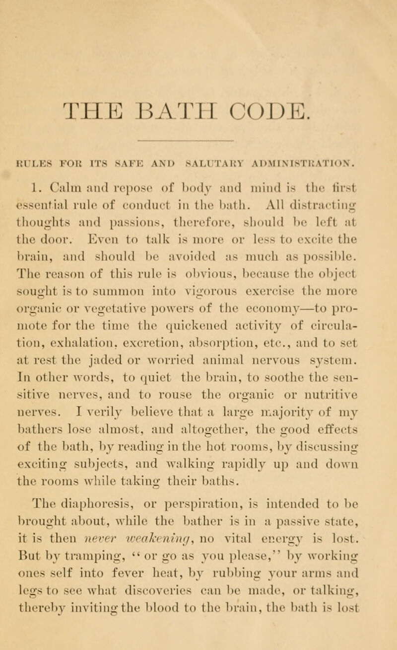 THE BATH CODE. RULES FOB ITS 8APE AND BALUTAR1 ADMINISTRATION. 1. Calm and repose of body and mind is the first essentia] rule of conducl in the bath. All distracting thoughts ami passions, therefore, should We left :it the door. Even t<> talk is more or less to excite the brain, and should he avoided us much a- possible. The reason of this rule is obvious, because the objecl soughl is to summon into vigorous exercise the more organic or vegetative powers of the economy—to pro- mote for the time the quickened activity of circula- tion, exhalation, excretion, absorption, etc, and in sel ;it rest the jaded or worried animal nervous system. In other words, to quiet the brain, to soothe the sen- sitive nerves, and to rouse the organie or nutritive nerves. I verily believe that a Large majority of my bathers lose almost, and altogether, the good effects of the bath, by reading in the hot rooms, by discussing exciting subjects, and walking rapidly up and down the rooms while taking their baths. The diaphoresis, or perspiration, is intended to be broughl about, while the bather is in a passive state, it is then never weakening, no vital energy i- lost. Bui by tramping, %' or go as you please, by working ones self into fever heat, by rubbing your arms and legs to see what discoveries can be made, or talking, thereby inviting the Mood to the brain, the bath is losl