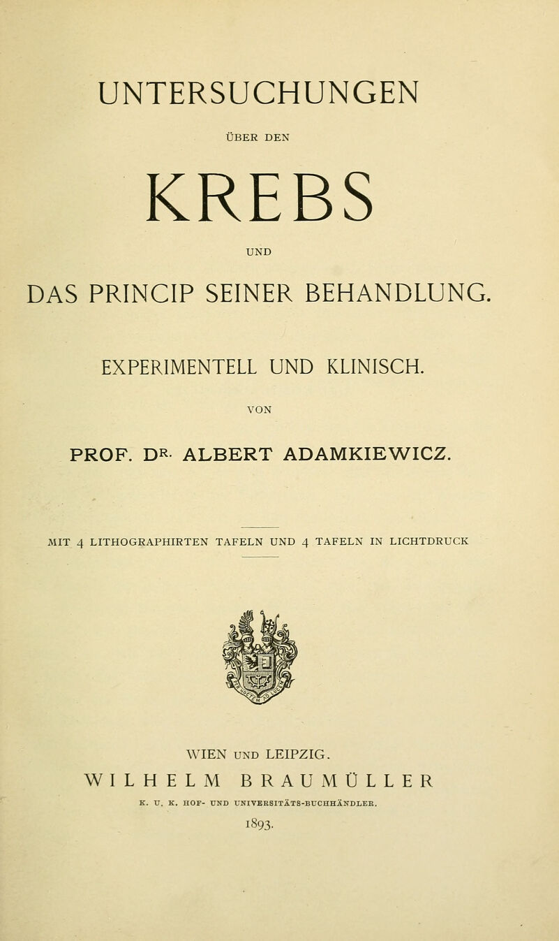 UNTERSUCHUNGEN ÜBER DEN KREBS UND DAS PRINCIP SEINER BEHANDLUNG. EXPERIMENTELL UND KLINISCH. VON PROF. DR ALBERT ADAMKIEWICZ. MIT 4 LITHOGRAPHIRTEN TAFELN UND 4 TAFELN IN LICHTDRUCK WIEN und LEIPZIG. WILHELM BRAUMÜLLER K. U. K. HOF- UND UNIVERSITÄTS-BUCHHÄNDLER. 1893.