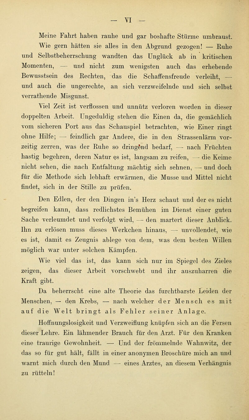 Meine Fahrt haben rauhe und gar boshafte Stürme umbraust. Wie gern hätten sie alles in den Abgrund gezogen! — Ruhe und Selbstbeherrschung wandten das Unglück ab in kritischen Momenten, — und nicht zum wenigsten auch das erhebende Bewusstsein des Rechten, das die Schaffensfreude verleiht, — und auch die ungerechte, an sich verzweifelnde und sich selbst verrathende Misgunst. Viel Zeit ist verflossen und unnütz verloren worden in dieser doppelten Arbeit. Ungeduldig stehen die Einen da, die gemächlich vom sicheren Port aus das Schauspiel betrachten, wie Einer ringt ohne Hilfe; — feindlich gar Andere, die in den Strassenlärm vor- zeitig zerren, was der Ruhe so dringend bedarf, — nach Früchten hastig begehren, deren Natur es ist, langsam zu reifen, — die Keime nicht sehen, die nach Entfaltung mächtig sich sehnen, — und doch für die Methode sich lebhaft erwärmen, die Müsse und Mittel nicht findet, sich in der Stille zu prüfen. Den Edlen, der den Dingen in's Herz schaut und der es nicht begreifen kann, dass redlichstes Bemühen im Dienst einer guten Sache verleumdet und verfolgt wird, —■ den martert dieser Anblick. Ihn zu erlösen muss dieses Werkchen hinaus, — unvollendet, wie es ist, damit es Zeugnis ablege von dem, was dem besten Willen möglich war unter solchen Kämpfen. Wie viel das ist, das kann sich nur im Spiegel des Zieles zeigen, das dieser Arbeit vorschwebt und ihr auszuharren die Kraft gibt. Da beherrscht eine alte Theorie das furchtbarste Leiden der Menschen, — den Krebs, — nach welcher der Mensch es mit auf die Welt bringt als Fehler seiner Anlage. Hoffnungslosigkeit und Verzweiflung knüpfen sich an die Fersen dieser Lehre. Ein lähmender Brauch für den Arzt. Für den Kranken eine traurige Gewohnheit. — Und der frömmelnde Wahnwitz, der das so für gut hält, fällt in einer anonymen Broschüre mich an und warnt mich durch den Mund — eines Arztes, an diesem Verhängnis zu rütteln!