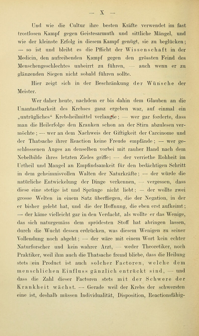 Und wie die Cultur ihre besten Kräfte verwendet im fast trostlosen Kampf gegen Geistesarmuth und sittliche Mängel, und wie der kleinste Erfolg in diesem Kampf genügt, sie zu beglücken; — so ist und bleibt es die Pflicht der Wissenschaft in der Medicin, den aufreibenden Kampf gegen den grössten Feind des Menschengeschlechtes unbeirrt zu führen, — auch wenn er zu glänzenden Siegen nicht sobald führen sollte. Hier zeigt sich in der Beschränkung der Wünsche der Meister. Wer daher heute, nachdem er bis dahin dem Glauben an die Unantastbarkeit des Krebses ganz ergeben war, auf einmal ein „untrügliches Krebsheilmittel verlangte; — wer gar forderte, dass man die Heilerfolge den Kranken schon an der Stirn abzulesen ver- möchte ; -— wer an dem Nachweis der Giftigkeit der Carcinome und der Thatsache ihrer Reaction keine Freude empfände ; — wer ge- schlossenen Auges an denselben vorbei mit rauher Hand nach dem Nebelbilde ihres letzten Zieles griffe: — der verriethe Rohheit im Urtheil und Mangel an Empfindsamkeit für den bedächtigen Schritt in dem geheimnisvollen Walten der Naturkräfte; — der würde die natürliche Entwickelung der Dinge verkennen, — vergessen, dass diese eine stetige ist und Sprünge nicht liebt; — der wollte zwei grosse Welten in einem Satz überfliegen, die der Negation, in der er bisher gelebt hat, und die der Hoffnung, die eben erst aufkeimt; — der käme vielleicht gar in den Verdacht, als wollte er das Wenige, das sich naturgemäss dem sprödesten Stoff hat abringen lassen, durch die Wucht dessen erdrücken, was diesem Wenigen zu seiner Vollendung noch abgeht; —■ der wäre mit einem Wort kein echter Naturforscher und kein wahrer Arzt, - - weder Theoretiker, noch Praktiker, weil ihm auch die Thatsache fremd bliebe, dass die Heilung stets ein Product ist auch solcher Factoren, welche dem menschlichen Einfluss gänzlich entrückt sind, — und dass die Zahl dieser Factoren stets mit der Schwere der Krankheit wächst. — Gerade weil der Krebs der schwersten eine ist, deshalb müssen Individualität, Disposition, Reactionsfähig-