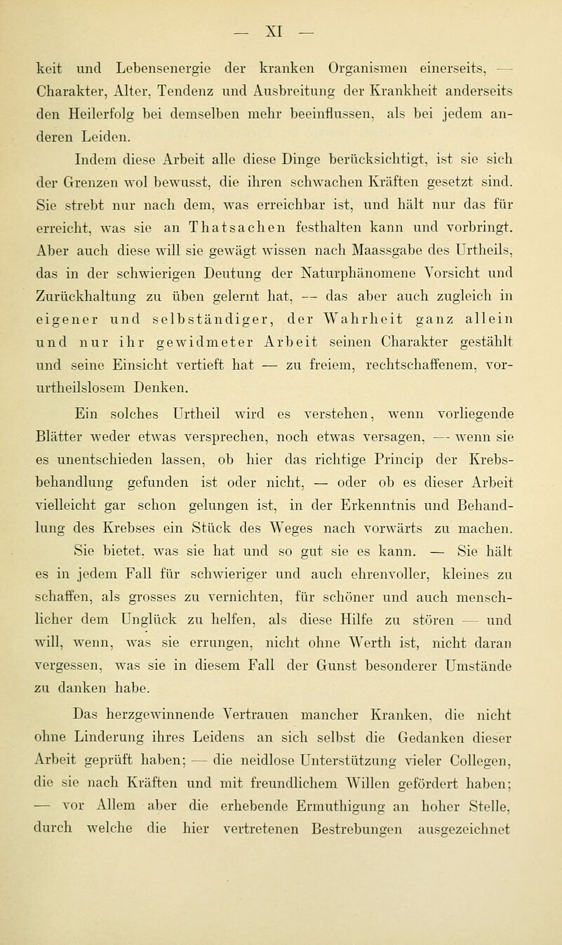 keit und Lebensenergie der kranken Organismen einerseits, — Charakter, Alter, Tendenz und Ausbreitung der Krankheit anderseits den Heilerfolg bei demselben mehr beeinflussen, als bei jedem an- deren Leiden. Indem diese Arbeit alle diese Dinge berücksichtigt, ist sie sich der Grenzen wol bewusst, die ihren schwachen Kräften gesetzt sind. Sie strebt nur nach dem, was erreichbar ist, und hält nur das für erreicht, was sie an Thatsachen festhalten kann und vorbringt. Aber auch diese will sie gewägt wissen nach Maassgabe des Urtheils, das in der schwierigen Deutung der Naturphänomene Vorsicht und Zurückhaltung zu üben gelernt hat, — das aber auch zugleich in eigener und selbständiger, der Wahrheit ganz allein und nur ihr gewidmeter Arbeit seinen Charakter gestählt und seine Einsicht vertieft hat — zu freiem, rechtschaffenem, vor- urtheilslosem Denken. Ein solches Urtheil wird es verstehen, wenn vorliegende Blätter weder etwas versprechen, noch etwas versagen, — wenn sie es unentschieden lassen, ob hier das richtige Princip der Krebs- behandlung gefunden ist oder nicht, — oder ob es dieser Arbeit vielleicht gar schon gelungen ist, in der Erkenntnis und Behand- lung des Krebses ein Stück des Weges nach vorwärts zu machen. Sie bietet, was sie hat und so gut sie es kann. — Sie hält es in jedem Fall für schwieriger und auch ehrenvoller, kleines zu schaffen, als grosses zu vernichten, für schöner und auch mensch- licher dem Unglück zu helfen, als diese Hilfe zu stören - - und will, wenn, was sie errungen, nicht ohne Werth ist, nicht daran vergessen, was sie in diesem Fall der Gunst besonderer Umstände zu danken habe. Das herzgewinnende Vertrauen mancher Kranken, die nicht ohne Linderung ihres Leidens an sich selbst die Gedanken dieser Arbeit geprüft haben; — die neidlose Unterstützung vieler Collegen, die sie nach Kräften und mit freundlichem Willen gefördert haben; — vor Allem aber die erhebende Ermuthigung an hoher Stelle, durch welche die hier vertretenen Bestrebungen ausgezeichnet