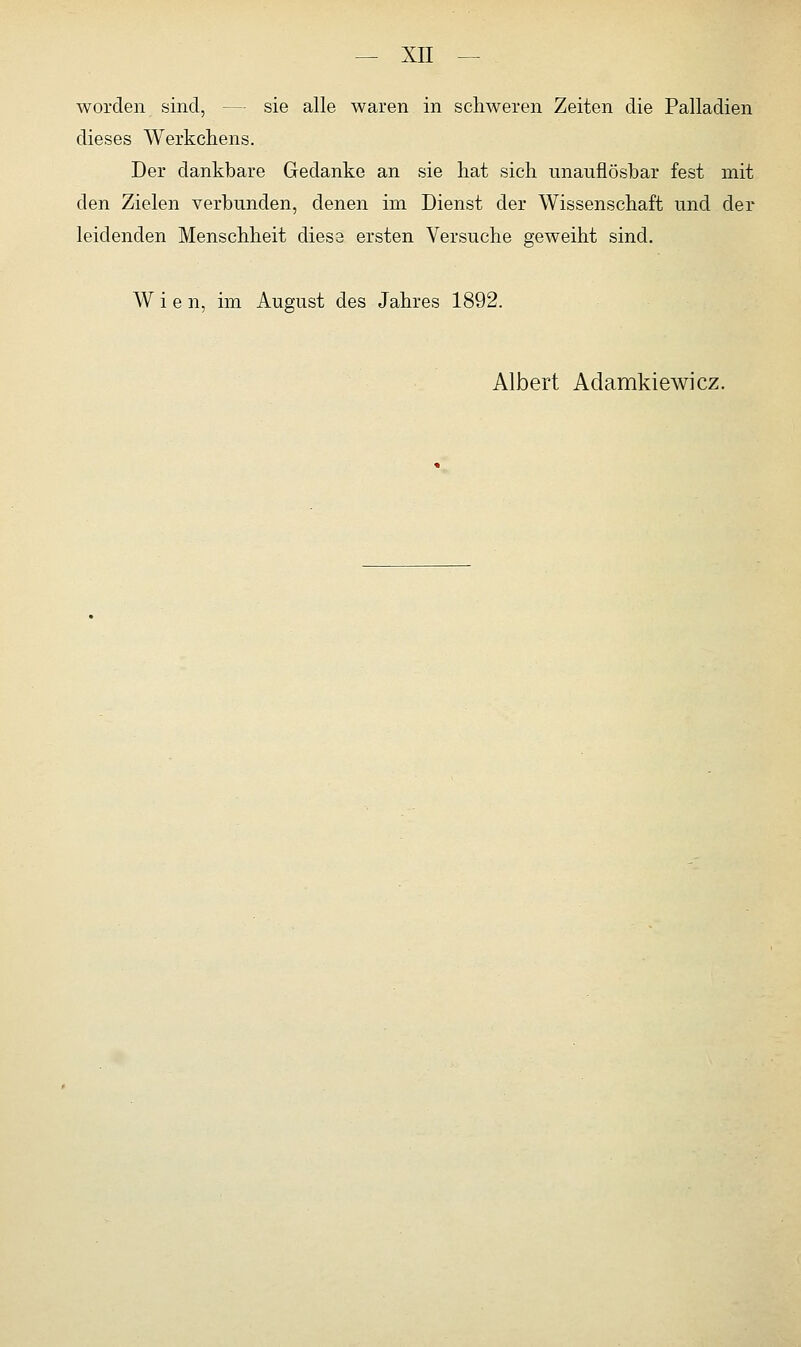 worden sind, — sie alle waren in schweren Zeiten die Palladien dieses Werkchens. Der dankbare Gedanke an sie hat sich unauflösbar fest mit den Zielen verbunden, denen irn Dienst der Wissenschaft und der leidenden Menschheit diese ersten Versuche geweiht sind. Wie n, im August des Jahres 1892. Albert Adamkiewicz.