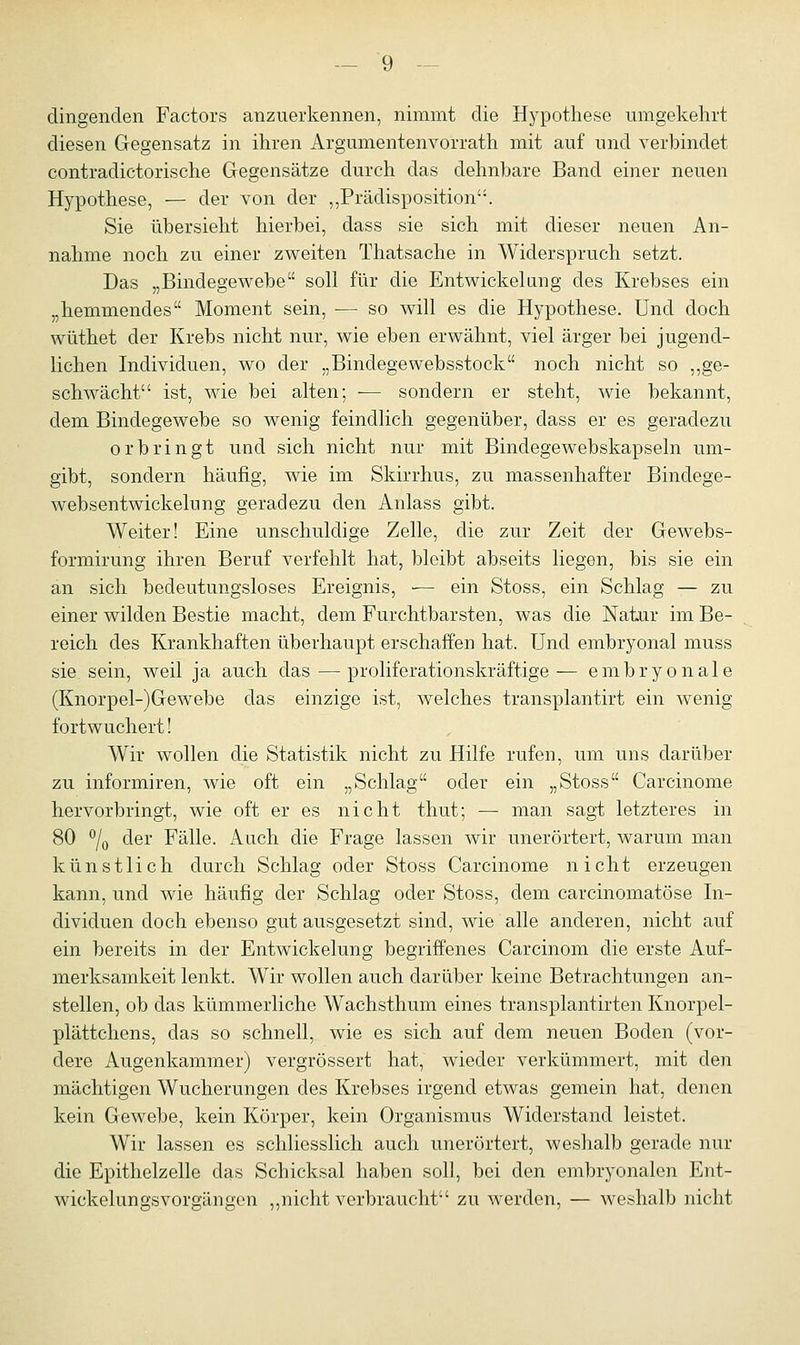 dingenden Factors anzuerkennen, nimmt die Hypothese umgekehrt diesen Gegensatz in ihren Argumentenvorrath mit auf und verbindet contradictorische Gegensätze durch das dehnbare Band einer neuen Hypothese, — der von der ,,Prädisposition. Sie übersieht hierbei, dass sie sich mit dieser neuen An- nahme noch zu einer zweiten Thatsache in Widerspruch setzt. Das „Bindegewebe soll für die Entwicklung des Krebses ein „hemmendes Moment sein, — so will es die Hypothese. Und doch wüthet der Krebs nicht nur, wie eben erwähnt, viel ärger bei jugend- lichen Individuen, wo der „Bindegewebsstock noch nicht so „ge- schwächt ist, wie bei alten; — sondern er steht, wie bekannt, dem Bindegewebe so wenig feindlich gegenüber, dass er es geradezu orbringt und sich nicht nur mit Bindegewebskapseln um- gibt, sondern häufig, wie im Skirrhus, zu massenhafter Bindege- websentwickelung geradezu den Anlass gibt. Weiter! Eine unschuldige Zelle, die zur Zeit der Gewebs- formirung ihren Beruf verfehlt hat, bleibt abseits liegen, bis sie ein an sich bedeutungsloses Ereignis, ■— ein Stoss, ein Schlag — zu einer wilden Bestie macht, dem Furchtbarsten, was die Natur im Be- reich des Krankhaften überhaupt erschaffen hat. Und embryonal muss sie, sein, weil ja auch das—proliferationskräftige— embryonale (Knorpel-)Gewebe das einzige ist, welches transplantirt ein wenig fortwuchert! Wir wollen die Statistik nicht zu Hilfe rufen, um uns darüber zu informiren, wie oft ein „Schlag oder ein „Stoss Carcinome hervorbringt, wie oft er es nicht thut; — man sagt letzteres in 80 °/0 der Fälle. Auch die Frage lassen wir unerörtert, warum man künstlich durch Schlag oder Stoss Carcinome nicht erzeugen kann, und wie häufig der Schlag oder Stoss, dem carcinomatöse In- dividuen doch ebenso gut ausgesetzt sind, wie alle anderen, nicht auf ein bereits in der Entwicklung begriffenes Carcinom die erste Auf- merksamkeit lenkt. Wir wollen auch darüber keine Betrachtungen an- stellen, ob das kümmerliche Wachsthum eines transplantirten Knorpel- plättchens, das so schnell, wie es sich auf dem neuen Boden (vor- dere Augenkammer) vergrössert hat, wieder verkümmert, mit den mächtigen Wucherungen des Krebses irgend etwas gemein hat, denen kein Gewebe, kein Körper, kein Organismus Widerstand leistet. Wir lassen es schliesslich auch unerörtert, weshalb gerade nur die Epithelzelle das Schicksal haben soll, bei den embryonalen Ent- wickelungsvorgängen ,,nicht verbraucht zu werden, — weshalb nicht