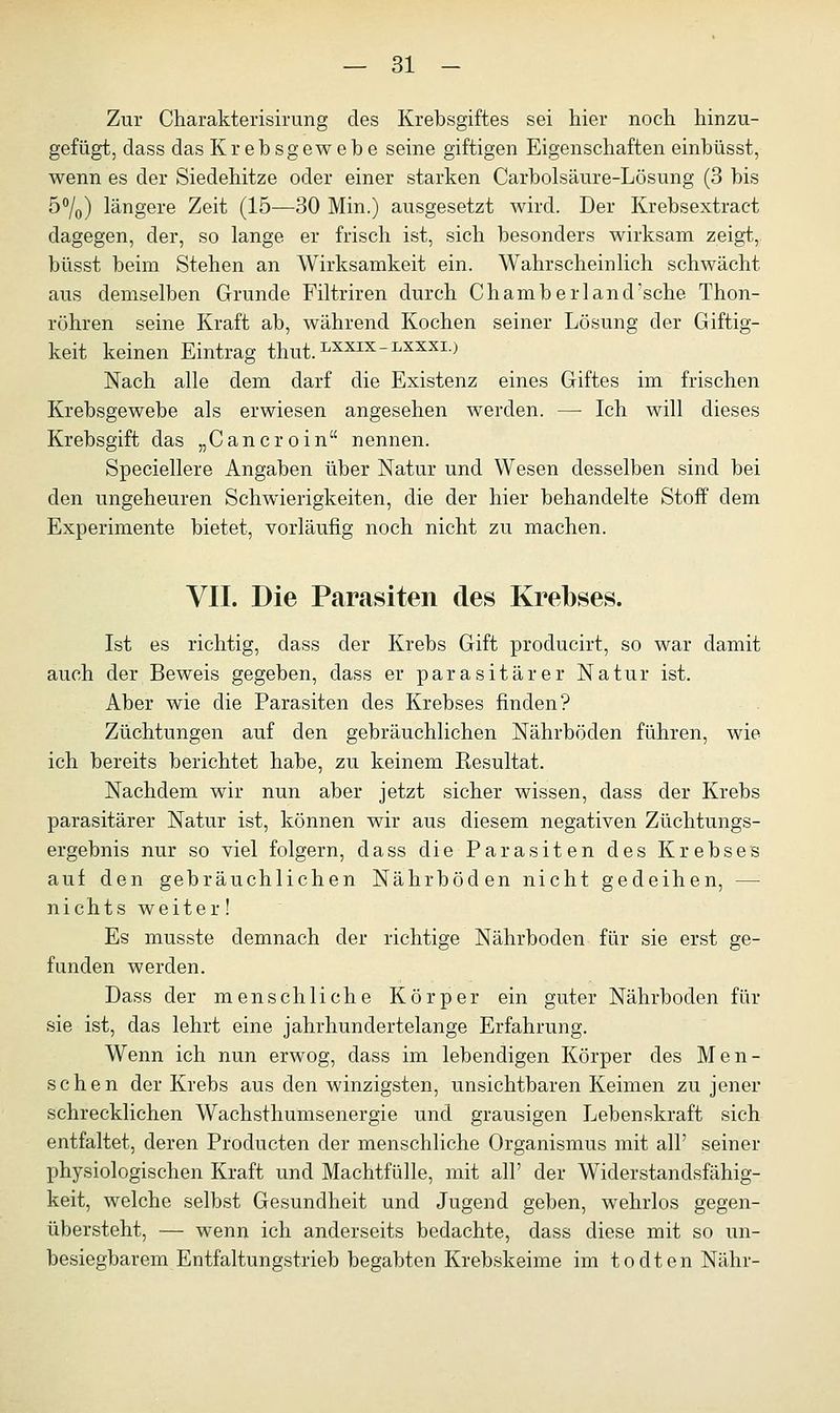 Zur Charakterisirung des Krebsgiftes sei hier noch hinzu- gefügt, dass das Krebsgewebe seine giftigen Eigenschaften einbüsst, wenn es der Siedehitze oder einer starken Carbolsäure-Lösung (3 bis 5°/0) längere Zeit (15—30 Min.) ausgesetzt wird. Der Krebsextract dagegen, der, so lange er frisch ist, sich besonders wirksam zeigt, büsst beim Stehen an Wirksamkeit ein. Wahrscheinlich schwächt aus demselben Grunde Filtriren durch Chamberland'sche Thon- röhren seine Kraft ab, während Kochen seiner Lösung der Giftig- keit keinen Eintrag thut.LXXEX_:LXXXI) Nach alle dem darf die Existenz eines Giftes im frischen Krebsgewebe als erwiesen angesehen werden. —■ Ich will dieses Krebsgift das „C an er o in nennen. Speciellere Angaben über Natur und Wesen desselben sind bei den ungeheuren Schwierigkeiten, die der hier behandelte Stoff dem Experimente bietet, vorläufig noch nicht zu machen. VII. Die Parasiten des Krebses. Ist es richtig, dass der Krebs Gift producirt, so war damit auch der Beweis gegeben, dass er parasitärer Natur ist. Aber wie die Parasiten des Krebses finden? Züchtungen auf den gebräuchlichen Nährböden führen, wie ich bereits berichtet habe, zu keinem Kesultat. Nachdem wir nun aber jetzt sicher wissen, dass der Krebs parasitärer Natur ist, können wir aus diesem negativen Züchtungs- ergebnis nur so viel folgern, dass die Parasiten des Krebses auf den gebräuchlichen Nährböden nicht gedeihen, — nichts weiter! Es musste demnach der richtige Nährboden für sie erst ge- funden werden. Dass der menschliche Körper ein guter Nährboden für sie ist, das lehrt eine jahrhundertelange Erfahrung. Wenn ich nun erwog, dass im lebendigen Körper des Men- schen der Krebs aus den winzigsten, unsichtbaren Keimen zu jener schrecklichen Wachsthumsenergie und grausigen Lebenskraft sich entfaltet, deren Producten der menschliche Organismus mit all' seiner physiologischen Kraft und Machtfülle, mit all' der Widerstandsfähig- keit, welche selbst Gesundheit und Jugend geben, wehrlos gegen- übersteht, — wenn ich anderseits bedachte, dass diese mit so un- besiegbarem Entfaltungstrieb begabten Krebskeime im todten Nähr-