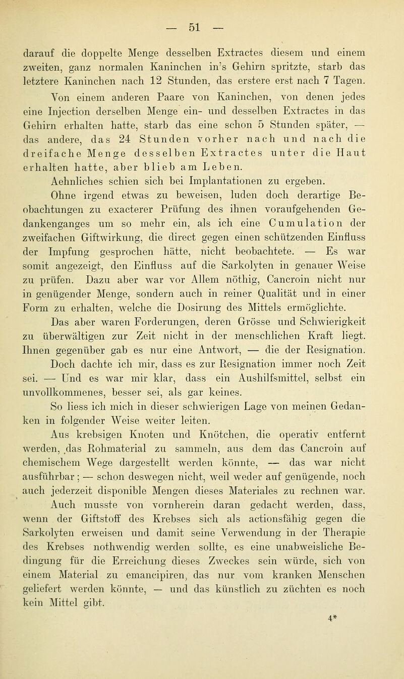 darauf die doppelte Menge desselben Extractes diesem und einem zweiten, ganz normalen Kaninchen in's Gehirn spritzte, starb das letztere Kanineben nach 12 Stunden, das erstere erst nach 7 Tagen. Von einem anderen Paare von Kaninchen, von denen jedes eine Injection derselben Menge ein- und desselben Extractes in das Gehirn erhalten hatte, starb das eine schon 5 Stunden später, — das andere, das 24 Stunden vorher nach und nach die dreifache Menge desselben Extractes unter die Haut erhalten hatte, aber blieb am Leben. Aehnliches schien sich bei Implantationen zu ergeben. Ohne irgend etwas zu beweisen, luden doch derartige Be- obachtungen zu exaeterer Prüfung des ihnen voraufgehenden Ge- dankenganges um so mehr ein, als ich eine Cumulation der zweifachen Giftwirkung, die direct gegen einen schützenden Einfluss der Impfung gesprochen hätte, nicht beobachtete. — Es war somit angezeigt, den Einfluss auf die Sarkolyten in genauer Weise zu prüfen. Dazu aber war vor Allem nöthig, Cancroin nicht nur in genügender Menge, sondern auch in reiner Qualität und in einer Form zu erhalten, welche die Dosirung des Mittels ermöglichte. Das aber waren Forderungen, deren Grösse und Schwierigkeit zu überwältigen zur Zeit nicht in der menschlichen Kraft liegt. Ihnen gegenüber gab es nur eine Antwort, — die der Resignation. Doch dachte ich mir, dass es zur Resignation immer noch Zeit sei. — Und es war mir klar, dass ein Aushilfsmittel, selbst ein unvollkommenes, besser sei, als gar keines. So liess ich mich in dieser schwierigen Lage von meinen Gedan- ken in folgender Weise weiter leiten. Aus krebsigen Knoten und Knötchen, die operativ entfernt werden, .das Rohmaterial zu sammeln, aus dem das Cancroin auf chemischem Wege dargestellt werden könnte, — das war nicht ausführbar; — schon deswegen nicht, weil weder auf genügende, noch auch jederzeit disponible Mengen dieses Materiales zu rechnen war. Auch musste von vornherein daran gedacht werden, dass, wenn der Giftstoff des Krebses sich als actionsfähig gegen die Sarkolyten erweisen und damit seine Verwendung in der Therapie des Krebses nothwendig werden sollte, es eine unabweisliche Be- dingung für die Erreichung dieses Zweckes sein würde, sich von einem Material zu emaneipiren, das nur vom kranken Menschen geliefert werden könnte, — und das künstlich zu züchten es noch kein Mittel gibt, 4*