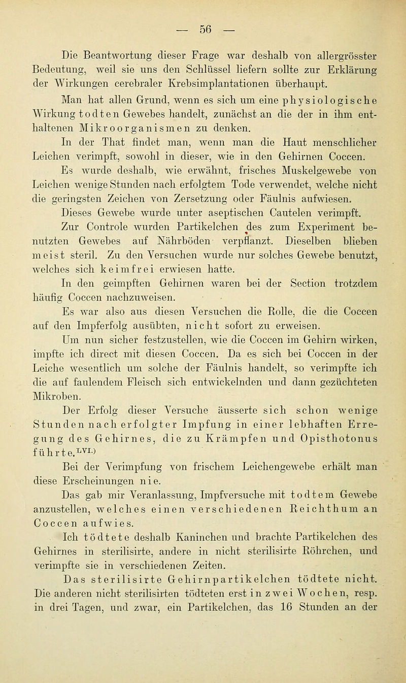 Die Beantwortung dieser Frage war deshalb von allergrösster Bedeutung, weil sie uns den Schlüssel liefern sollte zur Erklärung der Wirkungen cerebraler Krebsimplantationen überhaupt. Man hat allen Grund, wenn es sich um eine physiologische Wirkung t o d t e n Gewebes handelt, zunächst an die der in ihm ent- haltenen Mikroorganismen zu denken. In der That findet man, wenn man die Haut menschlicher Leichen verimpft, sowohl in dieser, wie in den Gehirnen Coccen. Es wurde deshalb, wie erwähnt, frisches Muskelgewebe von Leichen wenige Stunden nach erfolgtem Tode verwendet, welche nicht die geringsten Zeichen von Zersetzung oder Fäulnis aufwiesen. Dieses Gewebe wurde unter aseptischen Cautelen verimpft. Zur Controle wurden Partikelchen des zum Experiment be- nutzten Gewebes auf Nährböden verpflanzt. Dieselben blieben meist steril. Zu den Versuchen wurde nur solches Gewebe benutzt, welches sich keimfrei erwiesen hatte. In den geimpften Gehirnen waren bei der Section trotzdem häufig Coccen nachzuweisen. Es war also aus diesen Versuchen die Rolle, die die Coccen auf den Impferfolg ausübten, nicht sofort zu erweisen. Um nun sicher festzustellen, wie die Coccen im Gehirn wirken, impfte ich direct mit diesen Coccen. Da es sich bei Coccen in der Leiche wesentlich um solche der Fäulnis handelt, so verimpfte ich die auf faulendem Fleisch sich entwickelnden und dann gezüchteten Mikroben. Der Erfolg dieser Versuche äusserte sich schon wenige Stunden nach erfolgter Impfung in einer lebhaften Erre- gung des Gehirnes, die zu Krämpfen und Opisthotonus führte.LVI-) Bei der Verimpfung von frischem LeichengeAvebe erhält man diese Erscheinungen nie. Das gab mir Veranlassung, Impfversuche mit todtem Gewebe anzustellen, welches einen verschiedenen Reichthum an Coccen aufwies. Ich t ö d t e t e deshalb Kaninchen und brachte Partikelchen des Gehirnes in sterilisirte, andere in nicht sterilisirte Röhrchen, und verimpfte sie in verschiedenen Zeiten. Das sterilisirte Gehirnpartikelchen tödtete nicht. Die anderen nicht sterilisirten tödteten erst in zwei Wochen, resp. in drei Tagen, und zwar, ein Partikelchen, das 16 Stunden an der
