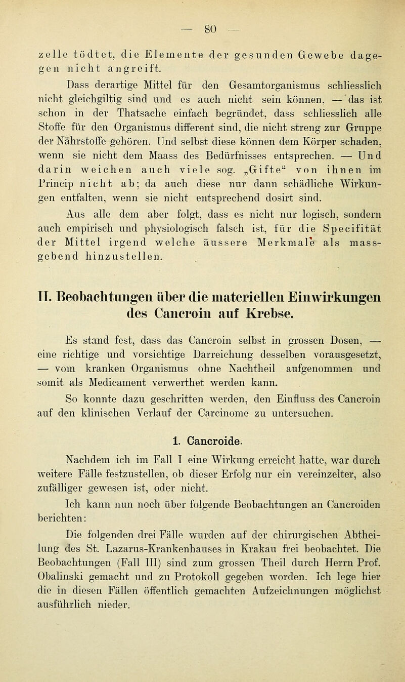 zelle tödtet, die Elemente der gesunden Gewebe dage- gen nicht angreift. Dass derartige Mittel für den Gesamtorganismus schliesslich nicht gleichgiltig sind und es auch nicht sein können, — das ist schon in der Thatsache einfach begründet, dass schliesslich alle Stoffe für den Organismus different sind, die nicht streng zur Gruppe der Nährstoffe gehören. Und selbst diese können dem Körper schaden, wenn sie nicht dem Maass des Bedürfnisses entsprechen. — Und darin weichen auch viele sog. „Gifte von ihnen im Princip nicht ab; da auch diese nur dann schädliche Wirkun- gen entfalten, wenn sie nicht entsprechend dosirt sind. Aus alle dem aber folgt, dass es nicht nur logisch, sondern auch empirisch und physiologisch falsch ist, für die Specifität der Mittel irgend welche äussere Merkmale als mass- gebend hinzustellen. IL Beobachtungen über die materiellen Einwirkungen des Cancroin auf Krebse. Es stand fest, dass das Cancroin selbst in grossen Dosen, — eine richtige und vorsichtige Darreichung desselben vorausgesetzt, — vom kranken Organismus ohne Nachtheil aufgenommen und somit als Medicament verwerthet werden kann. So konnte dazu geschritten werden, den Einfluss des Cancroin auf den klinischen Verlauf der Carcinome zu untersuchen. 1. Cancroide. Nachdem ich im Fall I eine Wirkung erreicht hatte, war durch weitere Fälle festzustellen, ob dieser Erfolg nur ein vereinzelter, also zufälliger gewesen ist, oder nicht. Ich kann nun noch über folgende Beobachtungen an Cancroiden berichten: Die folgenden drei Fälle wurden auf der chirurgischen Abthei- lung des St. Lazarus-Krankenhauses in Krakau frei beobachtet. Die Beobachtungen (Fall III) sind zum grossen Theil durch Herrn Prof. Obalinski gemacht und zu Protokoll gegeben worden. Ich lege hier die in diesen Fällen öffentlich gemachten Aufzeichnungen möglichst ausführlich nieder.