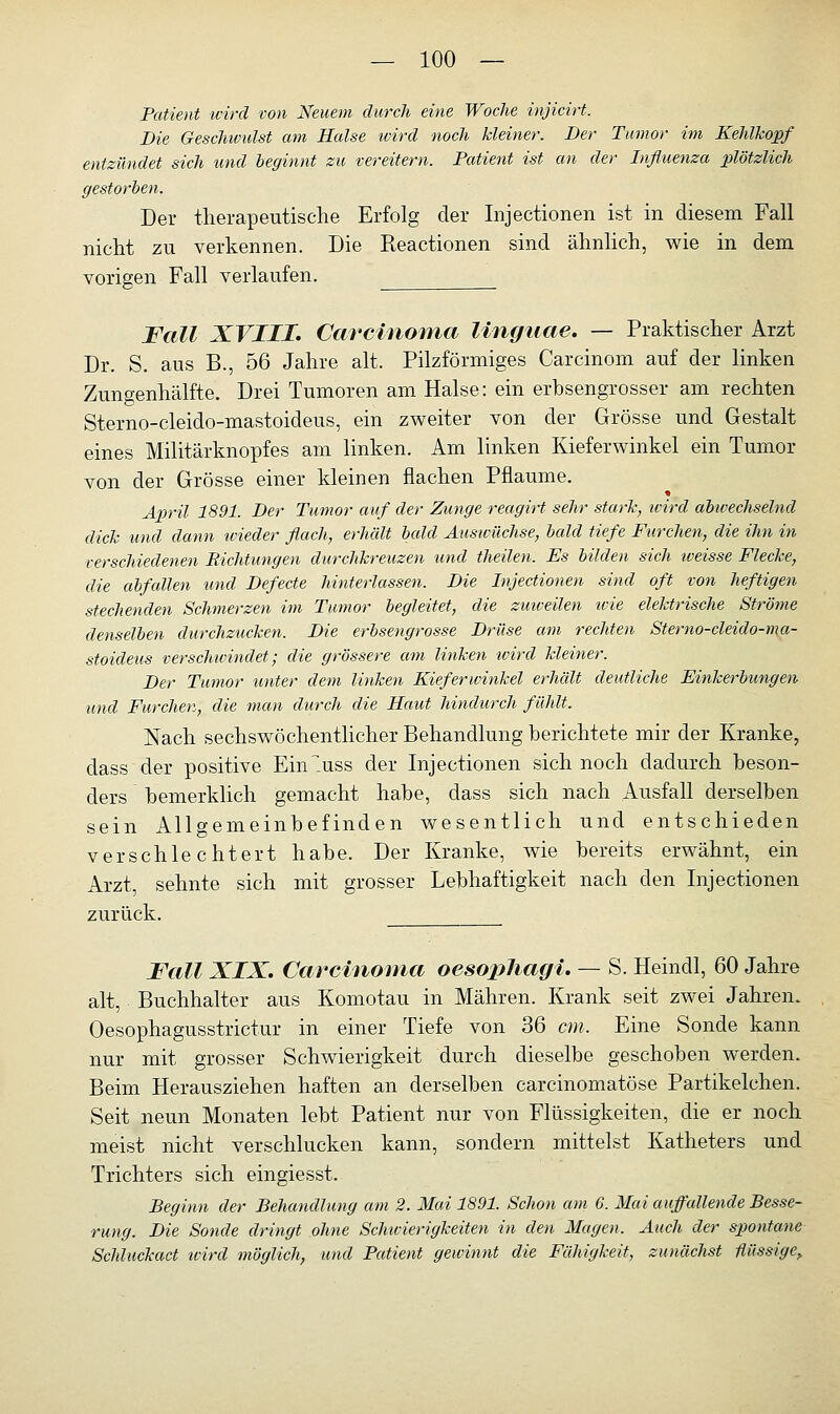 Patient wird von Neuem durch eine Woche injicirt. Die Geschwulst am Halse wird noch kleiner. Der Tumor im Kehlkopf entzündet sich und beginnt zu vereitern. Patient ist an der Influenza plötzlich gestorben. Der therapeutische Erfolg der Injectionen ist in diesem Fall nicht zu verkennen. Die Reactionen sind ähnlich, wie in dem vorigen Fall verlaufen. Fall XVIII» Carcinoma linguae. — Praktischer Arzt Dr. S. aus B., 56 Jahre alt. Pilzförmiges Carcinom auf der linken Zungenhälfte. Drei Tumoren am Halse: ein erbsengrosser am rechten Sterno-cleido-mastoideus, ein zweiter von der Grösse und Gestalt eines Militärknopfes am linken. Am linken Kieferwinkel ein Tumor von der Grösse einer kleinen flachen Pflaume. April 1891. Der Tumor auf der Zunge reagirt sehr stark, ivird abwechselnd dick und dann wieder flach, erhält bald Auswüchse, bald tiefe Furchen, die ihn in verschiedenen Richtungen durchkreuzen und (heilen. Es bilden sich loeisse Flecke, die abfallen und Defecte hinterlassen. Die Injectionen sind oft von heftigen stechenden Schmerzen im Tumor begleitet, die zuweilen ivie elektrische Ströme denselben durchzucken. Die erbsengrosse Drüse am rechten Sterno-cleido-ma- stoideus verschwindet; die grössere am linken wird kleiner. Der Tumor unter dem linken Kieferwinkel erhält deutliche Einkerbungen und Furchen, die man durch die Haut hindurch fühlt. Nach sechswöchentlicher Behandlung berichtete mir der Kranke, dass der positive EnT.uss der Injectionen sich noch dadurch beson- ders bemerklich gemacht habe, dass sich nach Ausfall derselben sein Allgemeinbefinden wesentlich und entschieden verschlechtert habe. Der Kranke, wie bereits erwähnt, ein Arzt, sehnte sich mit grosser Lebhaftigkeit nach den Injectionen zurück. Fall XIX. Carcinoma ocsopliagi. — S. Heindl, 60 Jahre alt, Buchhalter aus Komotau in Mähren. Krank seit zwei Jahren. Oesophagusstrictur in einer Tiefe von 36 cm. Eine Sonde kann nur mit grosser Schwierigkeit durch dieselbe geschoben werden. Beim Herausziehen haften an derselben carcinomatöse Partikelchen. Seit neun Monaten lebt Patient nur von Flüssigkeiten, die er noch meist nicht verschlucken kann, sondern mittelst Katheters und Trichters sich eingiesst. Beginn der Behandlung am 2. Mai 1891. Schon am 6. Mai auffallende Besse- rung. Die Sonde dringt ohne Schwierigkeiten in den Magen. Auch der spontane Schluckact wird möglich, und Patient gewinnt die Fähigkeit, zunächst flüssige,