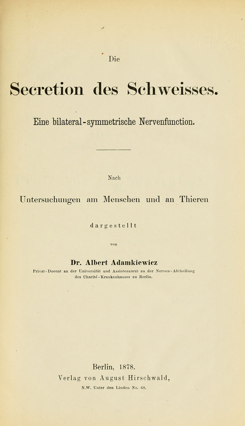 Secretion des Schweisses. Eine bilateral-symmetrische Nervenfunction. Nach Untersuchungen am Menschen und an Thieren daraiestellt Dr. Albert Adamkiewicz Privat-Docent an der Universität und Assistenzarzt an der Nerven - Abtheilung des Charlte - Krankenhauses zu Berlin. Berlin, 1878. Verlag von August Hirschwald,