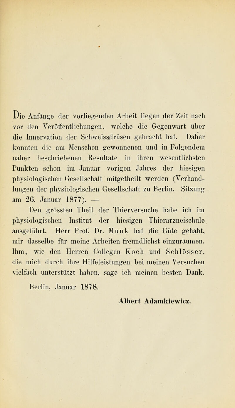 Die Anfänge der vorliegenden Arbeit liegen der Zeit nach vor den Veröifentlichungen, welche die Gegenwart über die Innervation der Schweissdrüsen gebracht hat. Daher konnten die am Menschen gewonnenen und in Folgendem näher beschriebenen Resultate in ihren wesentlichsten Punkten schon im Januar vorigen Jahres der hiesigen physiologischen Gesellschaft mitgetheilt werden (Verhand- lungen der physiologischen Gesellschaft zu Berlin. Sitzung am 26. Januar 1877). — Den grössten Theil der Thierversuche habe ich im physiologischen Institut der hiesigen Thierarzneischule. ausgeführt. Herr Prof. Dr. Munk hat die Güte gehabt, mir dasselbe für meine Arbeiten freundlichst einzuräumen. Ihm, wie den Herren Collegen Koch und Schlösser, die mich durch ihre Hilfeleistungen bei meinen Versuchen vielfach unterstützt haben, sage ich meinen besten Dank. Berlin, Januar 1878. Albert Adamkiewicz.