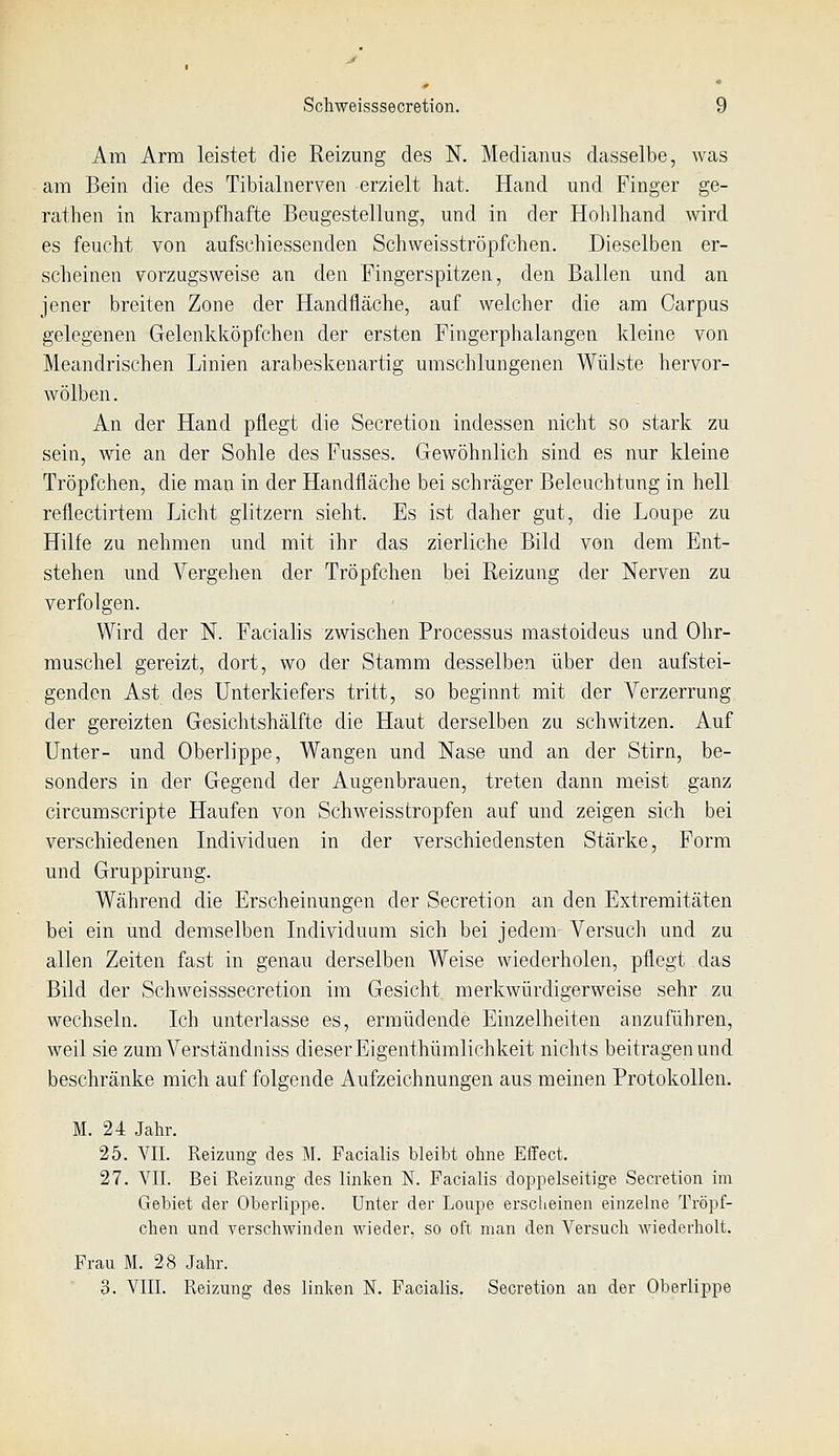 Am Arm leistet die Reizung des N. Medianus dasselbe, was am Bein die des Tibialnerven erzielt hat. Hand und Finger ge- rathen in krampfhafte Beugestellung, und in der Holilhand wird es feucht von aufschiessenden Schweisströpfchen. Dieselben er- scheinen vorzugsweise an den Fingerspitzen, den Ballen und an jener breiten Zone der Handfläche, auf welcher die am Carpus gelegenen Gelenkl^öpfchen der ersten Fingerphalangen kleine von Meandrischen Linien arabeskenartig umschlungenen Wülste hervor- wölben. An der Hand pflegt die Secretion indessen nicht so stark zu sein, wie an der Sohle des Fusses. Gewöhnlich sind es nur kleine Tröpfchen, die man in der Handfläche bei schräger Beleuchtung in hell reflectirtem Licht glitzern sieht. Es ist daher gut, die Loupe zu Hilfe zu nehmen und mit ihr das zierliche Bild von dem Ent- stehen und Vergehen der Tröpfchen bei Reizung der Nerven zu verfolgen. Wird der N. Facialis zwischen Processus mastoideus und Ohr- muschel gereizt, dort, wo der Stamm desselben über den aufstei- genden Ast des Unterkiefers tritt, so beginnt mit der Verzerrung der gereizten Gesichtshälfte die Haut derselben zu schwitzen. Auf Unter- und Oberlippe, Wangen und Nase und an der Stirn, be- sonders in der Gegend der Augenbrauen, treten dann meist ganz circumScripte Haufen von Schweisstropfen auf und zeigen sich bei verschiedenen Individuen in der verschiedensten Stärke, Form und Gruppirung. Während die Erscheinungen der Secretion an den Extremitäten bei ein und demselben Individuum sich bei jedem Versuch und zu allen Zeiten fast in genau derselben Weise wiederholen, pflegt das Bild der Schweisssecretion im Gesiclit merkwürdigerweise sehr zu wechseln. Ich unterlasse es, ermüdende Einzelheiten anzuführen, weil sie zum Verständniss dieser Eigenthümlichkeit nichts beitragen und beschränke mich auf folgende Aufzeichnungen aus meinen Protokollen. M. 24 Jahr. 25. VII. Reizung des M. Facialis bleibt ohne Effect. 27. VII. Bei Reizung des linken N. Facialis doppelseitige Secretion im Gebiet der Oberlippe. Unter der Loupe erscheinen einzelne Tröpf- chen und verschwinden wieder, so oft man den Versuch wiederholt. Frau M. 28 Jahr. 3. VIII. Reizung des linken N. Faciahs. Secretion an der Oberlippe