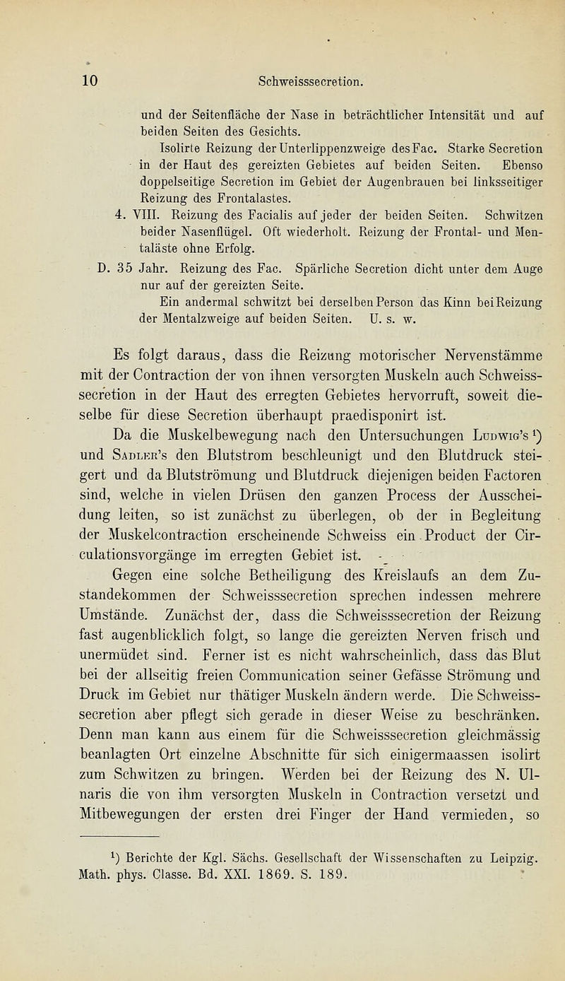 und der Seitenfläche der Nase in beträclitliclier Intensität und auf beiden Seiten des Gesichts. Isolirte Reizung der Unterlippenzweige desFac. Starke Secretion • in der Haut des gereizten Gebietes auf beiden Seiten. Ebenso doppelseitige Secretion im Gebiet der Augenbrauen bei linksseitiger Reizung des Frontalastes. 4. VIII. Reizung des Facialis auf jeder der beiden Seiten. Schwitzen beider Nasenflügel. Oft wiederholt. Reizung der Frontal- und Men- taläste ohne Erfolg. D. 35 Jahr. Reizung des Fac. Spärliche Secretion dicht unter dem Auge nur auf der gereizten Seite. Ein andermal schwitzt bei derselben Person das Kinn bei Reizung der Mentalzweige auf beiden Seiten. U. s. w. Es folgt daraus, dass die Reizung raotorisclier Nervenstämme mit der Contraction der von ihnen versorgten Muskeln auch Schweiss- secretion in der Haut des erregten Gebietes hervorruft, soweit die- selbe für diese Secretion überhaupt praedisponirt ist. Da die Muskelbewegung nach den Untersuchungen Ludwig's i) und Sadlkr's den Blutstrom beschleunigt und den Blutdruck stei- gert und da Blutströmung und Blutdruck diejenigen beiden Factoren sind, welche in vielen Drüsen den ganzen Process der Ausschei- dung leiten, so ist zunächst zu überlegen, ob der in Begleitung der Muskelcontraction erscheinende Schweiss ein. Product der Cir- culationsvorgänge im erregten Gebiet ist. - Gegen eine solche Betheiligung des Kreislaufs an dem Zu- standekommen der Schweisssecretion sprechen indessen mehrere Umstände. Zunächst der, dass die Schweisssecretion der Reizung fast augenblicklich folgt, so lange die gereizten Nerven frisch und unermüdet sind. Ferner ist es nicht wahrscheinlich, dass das Blut bei der allseitig freien Communication seiner Gefässe Strömung und Druck im Gebiet nur thätiger Muskeln ändern werde. Die Schweiss- secretion aber pflegt sich gerade in dieser Weise zu beschränken. Denn man kann aus einem für die Schweisssecretion gleichmässig beanlagten Ort einzelne Abschnitte für sich einigermaassen isolirt zum Schwitzen zu bringen. Werden bei der Reizung des N. Ul- naris die von ihm versorgten Muskeln in Contraction versetzt und Mitbewegungen der ersten drei Finger der Hand vermieden, so ^) Berichte der Kgl. Sachs. Gesellschaft der Wissenschaften zu Leipzig. Math. phys. Classe. Bd. XXI. 1869. S. 189.