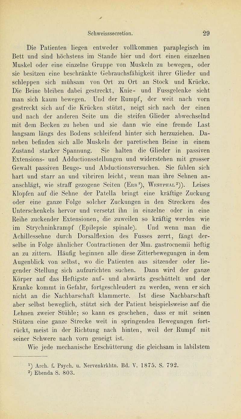 Bie Patienten liegen entweder vollkommen paraplegisch im Bett und sind höchstens im Stande hier und dort einen einzelnen Muskel oder eine einzelne Gruppe von Muskeln zu bewegen, oder sie besitzen eine beschränkte Gebrauchsfähigkeit ihrer Glieder und schleppen sich mühsam von Ort zu Ort an Stock und Krücke. Die Beine bleiben dabei gestreckt, Knie- und Fussgelenke sieht man sich kaum bewegen. Und der Rumpf, der weit nach vorn gestreckt sich auf die Krücken stützt, neigt sich nach der einen und nach der anderen Seite um die steifen Glieder abwechselnd mit dem Becken zu heben und sie dann wie eine fremde Last langsam längs des Bodens schleifend hinter sich herzuziehen. Da- neben befinden sich alle Muskeln der paretischen Beine in einem Zustand starker Spannung. Sie halten die Glieder in passiven Extensions- und Adductionsstellungen und widerstehen mit grosser Gewalt passiven Beuge- und Abductionsversuchen. Sie fühlen sich hart und starr an und vibriren leicht, wenn man ihre Sehnen an- anschlägt, wie straff gezogene Seiten (Erb*), Westphal^)). Leises Klopfen auf die Sehne der Patella bringt eine kräftige Zuckung oder eine ganze Folge solcher Zuckungen in den Streckern des Unterschenkels hervor und versetzt ihn in einzelne oder in eine Reihe zuckender Extensionen, die zuweilen so kräftig werden wie im Strychninkrampf (Epilepsie spinale). Und wenn man die Achillessehne durch Dorsalflexion des Fusses zerrt, fängt der- selbe in Folge ähnlicher Contractionen der Mm. gastrocnemii heftig an zu zittern. Häufig beginnen alle diese Zitterbewegungen in dem Augenblick von selbst, wo die Patienten aus sitzender oder lie- gender Stellung sich aufzurichten suchen. Dann wird der ganze Körper auf das Heftigste auf- und abwärts geschüttelt und der Kranke kommt in Gefahr, fortgeschleudert zu werden, wenn er sich nicht an die Nachbarschaft klammerte. Ist diese Nachbarschaft aber selbst beweglich, stützt sich der Patient beispielsweise auf die Lehnen zweier Stühle; so kann es geschehen, dass er mit seinen Stützen eine ganze Strecke weit in springenden Bewegungen fort- rückt, meist in der Richtung nach hinten, weil der Rumpf mit seiner Schwere nach vorn geneigt ist. Wie jede mechanische Erschütterung die gleichsam in labilstem 1) Arch. f. Psych, u. Nemnkrlditn. Bd. V. 1875. S. 792. 2) Ebenda S. 803.