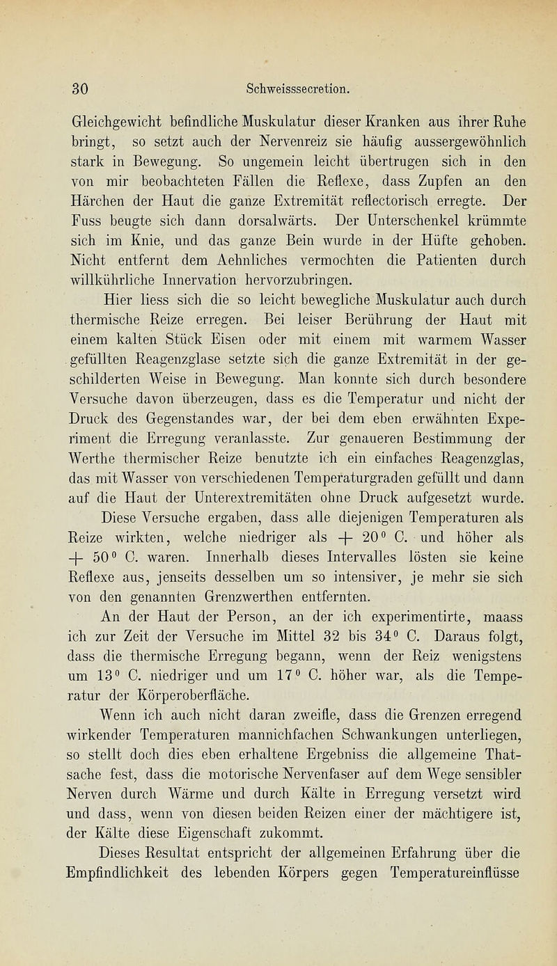 Gleichgewicht befindliche Muskulatur dieser Kranken aus ihrer Ruhe bringt, so setzt auch der Nervenreiz sie häufig aussergewöhnlich stark in Bewegung. So ungemein leicht übertrugen sich in den von mir beobachteten Fällen die Reflexe, dass Zupfen an den Härchen der Haut die ganze Extremität reflectorisch erregte. Der Fuss beugte sich dann dorsalwärts. Der Unterschenkel krümmte sich im Knie, und das ganze Bein wurde in der Hüfte gehoben. Nicht entfernt dem Aehnliches vermochten die Patienten durch willkührliche Innervation hervorzubringen. Hier liess sich die so leicht bewegliche Muskulatur auch durch thermische Reize erregen. Bei leiser Berührung der Haut mit einem kalten Stück Eisen oder mit einem mit warmem Wasser gefüllten Reagenzglase setzte sich die ganze Extremität in der ge- schilderten Weise in Bewegung. Man konnte sich durch besondere Versuche davon überzeugen, dass es die Temperatur und nicht der Druck des Gegenstandes war, der bei dem eben erwähnten Expe- riment die Erregung veranlasste. Zur genaueren Bestimmung der Werthe thermischer Reize benutzte ich ein einfaches Reagenzglas, das mit Wasser von verschiedenen Temperaturgraden gefüllt und dann auf die Haut der ünterextremitäten ohne Druck aufgesetzt wurde. Diese Versuche ergaben, dass alle diejenigen Temperaturen als Reize wirkten, welche niedriger als -f- 20 o C. und höher als -|- 50° C. waren. Innerhalb dieses Intervalles lösten sie keine Reflexe aus, jenseits desselben um so intensiver, je mehr sie sich von den genannten Grenzwerthen entfernten. An der Haut der Person, an der ich experimentirte, maass ich zur Zeit der Versuche im Mittel 32 bis 34 o C. Daraus folgt, dass die thermische Erregung begann, wenn der Reiz wenigstens um 13° 0. niedriger und um 17° 0. höher war, als die Tempe- ratur der Körperoberfläche. Wenn ich auch nicht daran zweifle, dass die Grenzen erregend wirkender Temperaturen mannichfachen Schwankungen unterliegen, so stellt doch dies eben erhaltene Ergebniss die allgemeine That- sache fest, dass die motorische Nervenfaser auf dem Wege sensibler Nerven durch Wärme und durch Kälte in Erregung versetzt wird und dass, wenn von diesen beiden Reizen einer der mächtigere ist, der Kälte diese Eigenschaft zukommt. Dieses Resultat entspricht der allgemeinen Erfahrung über die Empfindlichkeit des lebenden Körpers gegen Temperatureinflüsse