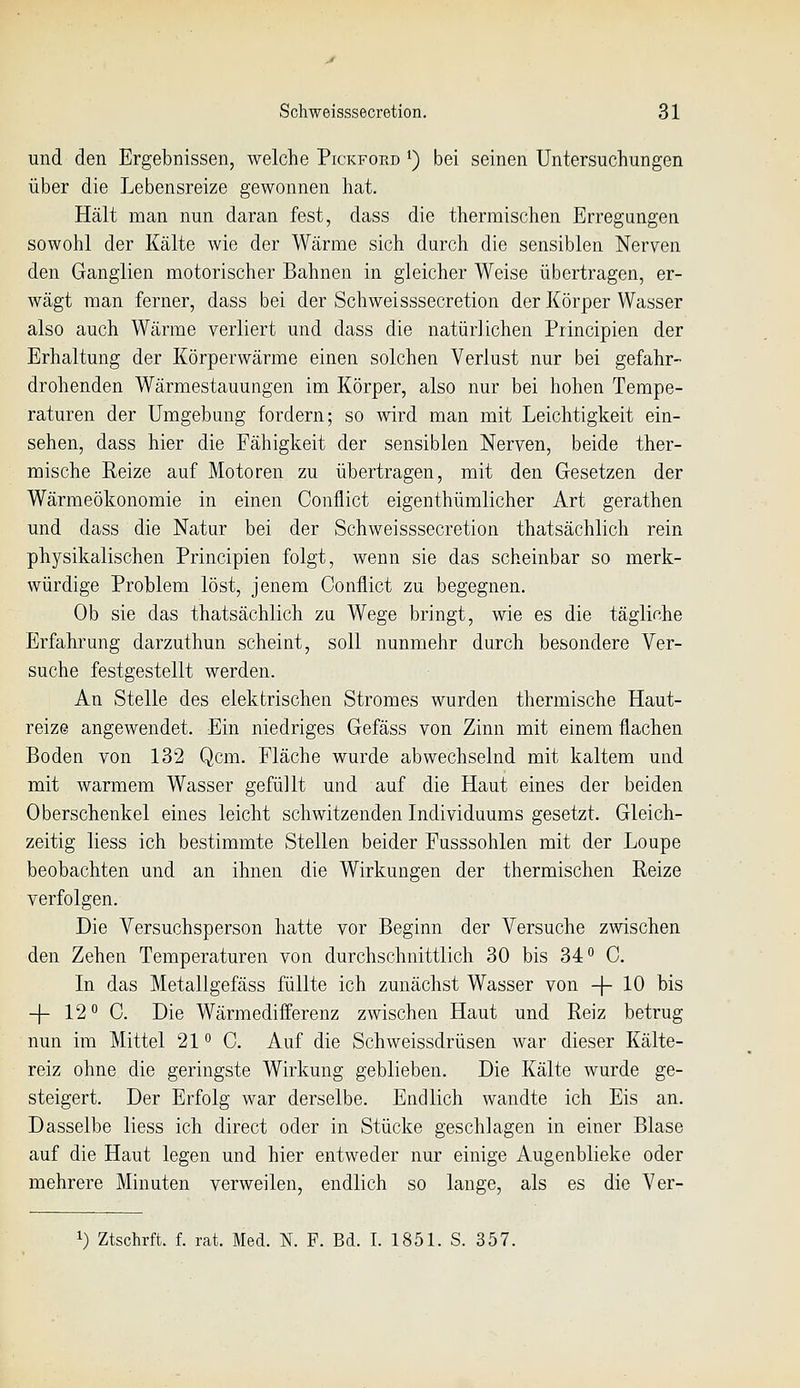 und den Ergebnissen, welche Pickford ^) bei seinen Untersuchungen über die Lebensreize gewonnen hat. Hält man nun daran fest, dass die thermischen Erregungen sowohl der Kälte wie der Wärme sich durch die sensiblen Nerven den Ganglien motorischer Bahnen in gleicher Weise übertragen, er- wägt man ferner, dass bei der Schweisssecretion der Körper Wasser also auch Wärme verliert und dass die natürlichen Principien der Erhaltung der Körperwärme einen solchen Verlust nur bei gefahr- drohenden Wärmestauungen im Körper, also nur bei hohen Tempe- raturen der Umgebung fordern; so wird man mit Leichtigkeit ein- sehen, dass hier die Fähigkeit der sensiblen Nerven, beide ther- mische Reize auf Motoren zu übertragen, mit den Gesetzen der Wärmeökonomie in einen Conflict eigenthümlicher Art gerathen und dass die Natur bei der Schweisssecretion thatsächlich rein physikalischen Principien folgt, wenn sie das scheinbar so merk- würdige Problem löst, jenem Conflict zu begegnen. Ob sie das thatsächlich zu Wege bringt, wie es die tägliche Erfahrung darzuthun scheint, soll nunmehr durch besondere Ver- suche festgestellt werden. An Stelle des elektrischen Stromes wurden thermische Haut- reize angewendet. Ein niedriges Gefäss von Zinn mit einem flachen Boden von 132 Qcm. Fläche wurde abwechselnd mit kaltem und mit warmem Wasser gefüllt und auf die Haut eines der beiden Oberschenkel eines leicht schwitzenden Individuums gesetzt. Gleich- zeitig Hess ich bestimmte Stellen beider Fusssohlen mit der Loupe beobachten und an ihnen die Wirkungen der thermischen Reize verfolgen. Die Versuchsperson hatte vor Beginn der Versuche zwischen den Zehen Temperaturen von durchschnittlich 30 bis 34*' C. In das Metallgefäss füllte ich zunächst Wasser von -|- 10 bis -|- 12 0. Die Wärmedifferenz zwischen Haut und Reiz betrug nun im Mittel 21 C. Auf die Schweissdrüsen war dieser Kälte- reiz ohne die geringste Wirkung geblieben. Die Kälte wurde ge- steigert. Der Erfolg war derselbe. Endlich wandte ich Eis an. Dasselbe liess ich direct oder in Stücke geschlagen in einer Blase auf die Haut legen und hier entweder nur einige Augenblieke oder mehrere Minuten verweilen, endlich so lange, als es die Ver- 1) Ztschrft. f. rat. Med. N. F. Bd. I. 1851. S. 357.