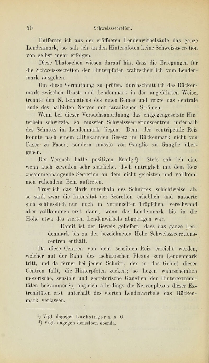 Entfernte ich aus der eröffneten Lendenwirbelsäule das ganze Lendenmark, so sah ich an den Hinterpfoten keine Schweisssecretion von selbst mehr erfolgen. Diese Thatsachen wiesen darauf hin, dass die Erregungen für die Schweisssecretion der Hinterpfoten wahrscheinlich vom Lenden- mark ausgehen. Um diese A'^ermuthung zu prüfen, durchschnitt ich das Rücken- mark zwischen Brust- und Lendenmark in der angeführten Weise, trennte den N. Ischiaticus des einen Beines und reizte das centrale Ende des halbirten Nerven mit faradischen Strömen. Wenn bei dieser Versuchsanordnung das entgegengesetzte Hin terbein schwitzte, so mussten Schweisssecretionscentren unterhalb des Schnitts im Lendenmark liegen. Denn der centripetale Reiz konnte nach einem allbekannten Gesetz im Rückenmark nicht von Faser zu Faser, sondern musste von Ganglie zu Ganglie über- gehen. Der Versuch hatte positiven Erfolgt). Stets sah ich eine wenn auch zuweilen sehr spärliche, doch untrüglich mit dem Reiz zusammenhängende Secretion an dem nicht gereizten und vollkom- men ruhendem Bein auftreten. Trug ich das Mark unterhalb des Schnittes schichtweise ab, so sank zwar die Intensität der Secretion erheblich und äusserte sich schliesslich nur noch in vereinzelten Tröpfchen, verschwand aber vollkommen erst dann, wenn das Lendenmark bis in die Höhe etwa des vierten Lendenwirbels abgetragen war. Damit ist der Beweis geliefert, dass das ganze Len- denmark bis zu der bezeichneten Höhe Schweisssecretions- centren enthält. Da diese Centren von dem sensiblen Reiz erreicht werden, welcher auf der Bahn des ischiatischen Plexus zum Lendenmark tritt, und da ferner bei jedem Schnitt, der in das Gebiet dieser Centren fällt, die Hinterpfoten zucken; so liegen wahrscheinlich motorische, sensible und secretorische Ganglien der Hinterextremi- täten beisammen 2), obgleich allerdings die Nervenplexus dieser Ex- tremitäten erst unterhalb des vierten Lendenwirbels das Rücken- mark verlassen. ^) Vrgl. dagegen Luchsingei' a. a. 0. ^) Vrgl. dagegen denselben ebenda.