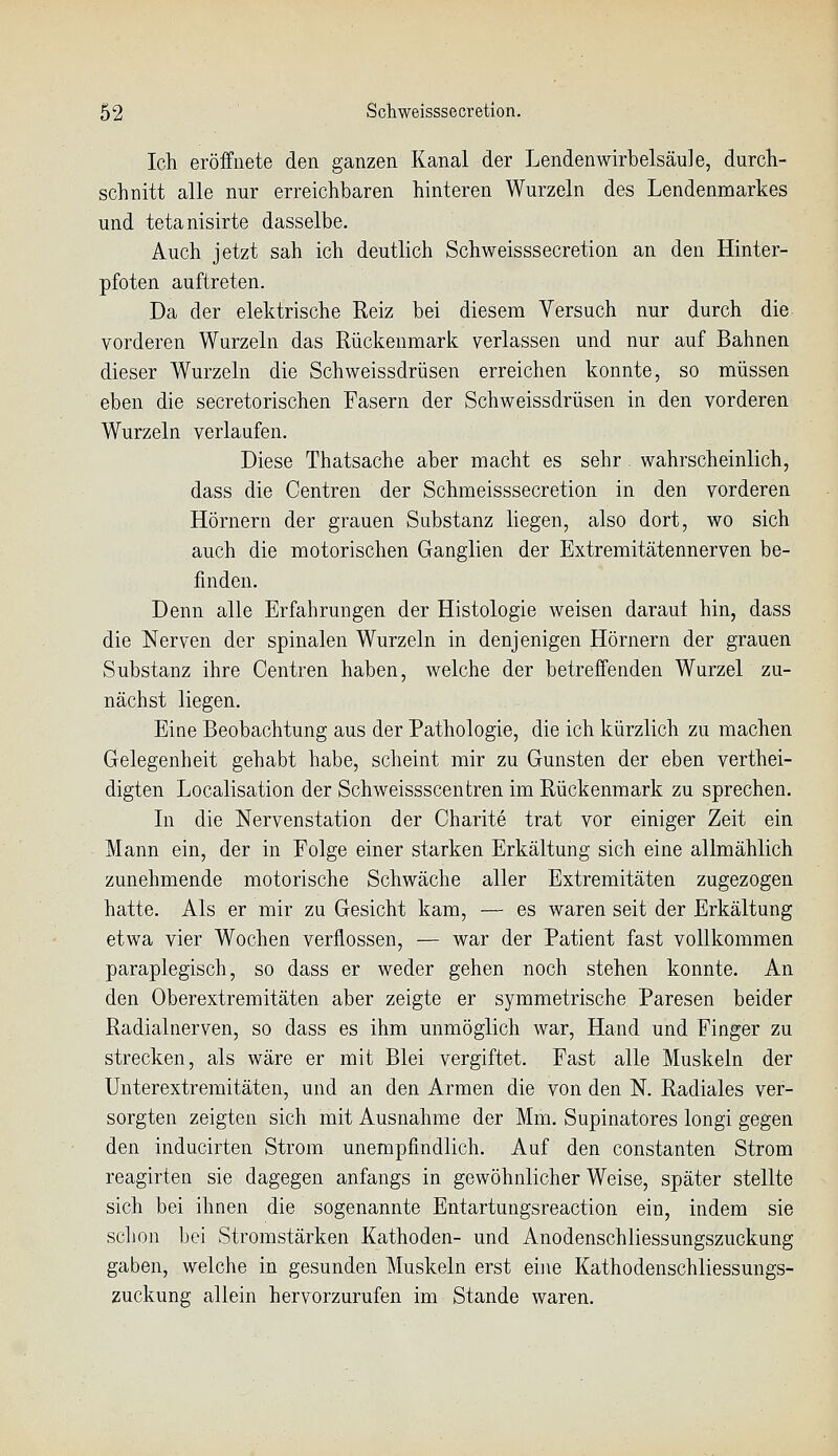 Ich eröffnete den ganzen Kanal der Lendenwirbelsäule, durch- schnitt alle nur erreichbaren hinteren Wurzeln des Lendenmarkes und tetanisirte dasselbe. Auch jetzt sah ich deutlich Schweisssecretion an den Hinter- pfoten auftreten. Da der elektrische Reiz bei diesem Versuch nur durch die vorderen Wurzeln das Rückenmark verlassen und nur auf Bahnen dieser Wurzeln die Schweissdrüsen erreichen konnte, so müssen eben die secretorischen Fasern der Schweissdrüsen in den vorderen Wurzeln verlaufen. Diese Thatsache aber macht es sehr wahrscheinlich, dass die Centren der Schmeisssecretion in den vorderen Hörnern der grauen Substanz liegen, also dort, wo sich auch die motorischen Ganglien der Extremitätennerven be- finden. Denn alle Erfahrungen der Histologie weisen darauf hin, dass die Nerven der spinalen Wurzeln in denjenigen Hörnern der grauen Substanz ihre Centren haben, welche der betreffenden Wurzel zu- nächst liegen. Eine Beobachtung aus der Pathologie, die ich kürzlich zu machen Gelegenheit gehabt habe, scheint mir zu Gunsten der eben verthei- digten Localisation der Schweissscentren im Rückenmark zu sprechen. In die Nervenstation der Charite trat vor einiger Zeit ein Mann ein, der in Folge einer starken Erkältung sich eine allmählich zunehmende motorische Schwäche aller Extremitäten zugezogen hatte. Als er mir zu Gesicht kam, — es waren seit der Erkältung etwa vier Wochen verflossen, — war der Patient fast vollkommen paraplegisch, so dass er weder gehen noch stehen konnte. An den Oberextremitäten aber zeigte er symmetrische Paresen beider Radialnerven, so dass es ihm unmöglich war, Hand und Finger zu strecken, als wäre er mit Blei vergiftet. Fast alle Muskeln der ünterextremitäten, und an den Armen die von den N. Radiales ver- sorgten zeigten sich mit Ausnahme der Mm. Supinatores longi gegen den inducirten Strom unempfindlich. Auf den constanten Strom reagirten sie dagegen anfangs in gewöhnlicher Weise, später stellte sich bei ihnen die sogenannte Entartungsreaction ein, indem sie schon bei Stromstärken Kathoden- und Anodenschliessungszuckung gaben, welche in gesunden Muskeln erst eine Kathodenschliessungs- zuckung allein hervorzurufen im Stande waren.