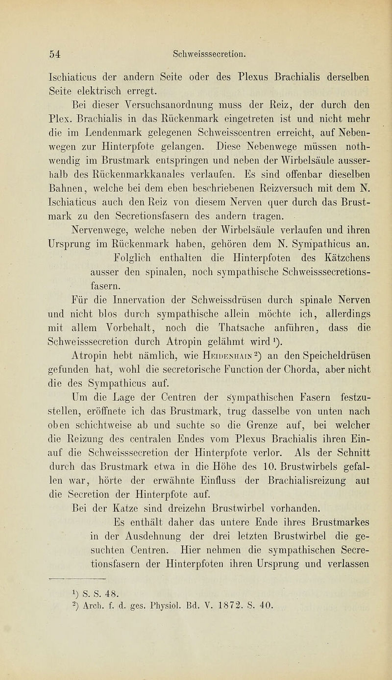 Iscliiaticus der andern Seite oder des Plexus Brachialis derselben Seite elektrisch erregt. Bei dieser Versuchsanordnung muss der Reiz, der durch den Plex. Brachialis in das Rückenmark eingetreten ist und nicht mehr die im Lendenraark gelegenen Schweisscentren erreicht, auf Neben- wegen zur Hinterpfote gelangen. Diese Nebenwege müssen noth- wendig im Brustmark entspringen und neben der Wirbelsäule ausser- halb des Rückenmarkkanales verlaufen. Es sind offenbar dieselben Bahnen, welche bei dem eben beschriebenen Reizversuch mit dem N. Ischiaticus auch den Reiz von diesem Nerven quer durch das Brust- mark zu den Secretionsfasern des andern tragen. Nervenwege, welche neben der Wirbelsäule verlaufen und ihren Ursprung im Rückenmark haben, gehören dem N. Synipathicus an. Folglich enthalten die Hinterpfoten des Kätzchens ausser den spinalen, noch sympathische Schweisssecretions- fasern. Für die Innervation der Schweissdrüsen durch spinale Nerven und nicht blos durch sympathische allein möchte ich, allerdings mit allem Vorbehalt, noch die Thatsache anführen, dass die Schweisssecretion durch Atropin gelähmt wird ^). Atropin hebt nämlich, wie Heidenhain 2) an den Speicheldrüsen gefunden hat, wohl die secretorische Function der Chorda, aber nicht die des Sympathicus auf. Um die Lage der Centren der sympathischen Fasern festzu- stellen, eröffnete ich das Brustmark, trag dasselbe von unten nach oben schichtweise ab und suchte so die Grenze auf, bei welcher die Reizung des centralen Endes vom Plexus Brachialis ihren Ein- auf die Schweisssecretion der Hinterpfote verlor. Als der Schnitt durch das Brustmark etwa in die Höhe des 10. Brustwirbels gefal- len war, hörte der erwähnte Einfluss der Brachialisreizung aut die Secretion der Hinterpfote auf. Bei der Katze sind dreizehn Brustwirbel vorhanden. Es enthält daher das untere Ende ihres Brustraarkes in der Ausdehnung der drei letzten Brustwirbel die ge- suchten Centren. Hier nehmen die sympathischen Secre- tionsfasern der Hinterpfoten ihren Ursprung und verlassen 1) S. S. 48. 2) Arch. f. d. ges. Physiol. Bd. V. 1872. S. 40.