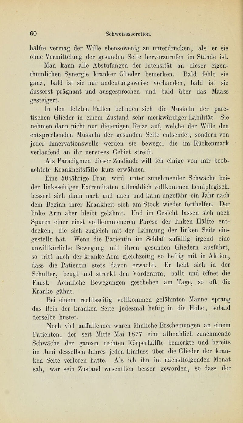 hälfte vermag der Wille ebensowenig zu unterdrücken, als er sie ohne Vermittelung der gesunden Seite hervorzurufen im Stande ist. Man kann alle Abstufungen der Intensität an dieser eigen- thümlichen Synergie kranker Glieder bemerken. Bald fehlt sie ganz, bald ist sie nur andeutungsweise vorhanden, bald ist sie äusserst prägnant und ausgesprochen und bald über das Maass gesteigert. In den letzten Fällen befinden sich die Muskeln der pare- tischen Glieder in einem Zustand sehr merkwürdiger Labilität. Sie nehmen dann nicht nur diejenigen Reize auf, welche der Wille den entsprechenden Muskeln der gesunden Seite entsendet, sondern von jeder Innervationswelle werden sie bewegt, die im Rückenmark verlaufend an ihr nervöses Gebiet streift. Als Paradigmen dieser Zustände will ich einige von mir beob- achtete Krankheitsfälle kurz erwähnen. Eine 50jährige Frau wird unter zunehmender Schwäche bei- der linksseitigen Extremitäten allmählich vollkommen hemiplegisch, bessert sich dann nach und nach und kann ungefähr ein Jahr nach dem Beginn ihrer Krankheit sich am Stock wieder forthelfen. Der linke Arm aber bleibt gelähmt. Und im Gesicht lassen sich noch Spuren einer einst vollkommeneren Parese der linken Hälfte ent- decken, die sich zugleich mit der Lähmung der linken Seite ein- gestellt hat. Wenn die Patientin im Schlaf zufällig irgend eine unwillkürliche Bewegung mit ihren gesunden Gliedern ausführt, so tritt auch der kranke Arm gleichzeitig so heftig mit in Aktion, dass die Patientin stets davon erwacht. Er hebt sich in der Schulter, beugt und streckt den Vorderarm, ballt und öffnet die Faust. Aehnliche Bewegungen geschehen am Tage, so oft die Kranke gähnt. Bei einem rechtsseitig vollkommen gelähmten Manne sprang das Bein der kranken Seite jedesmal heftig in die Höhe, sobald derselbe hustet. Noch viel auffallender waren ähnliche Erscheinungen an einem Patienten, der seit Mitte Mai 1877 eine allmählich zunehmende Schwäche der ganzen rechten Körperhälfte bemerkte und bereits im Juni desselben Jahres jeden Einfluss über die Glieder der kran- ken Seite verloren hatte. Als ich ihn im nächstfolgenden Monat sah, war sein Zustand wesentlich besser geworden, so dass der