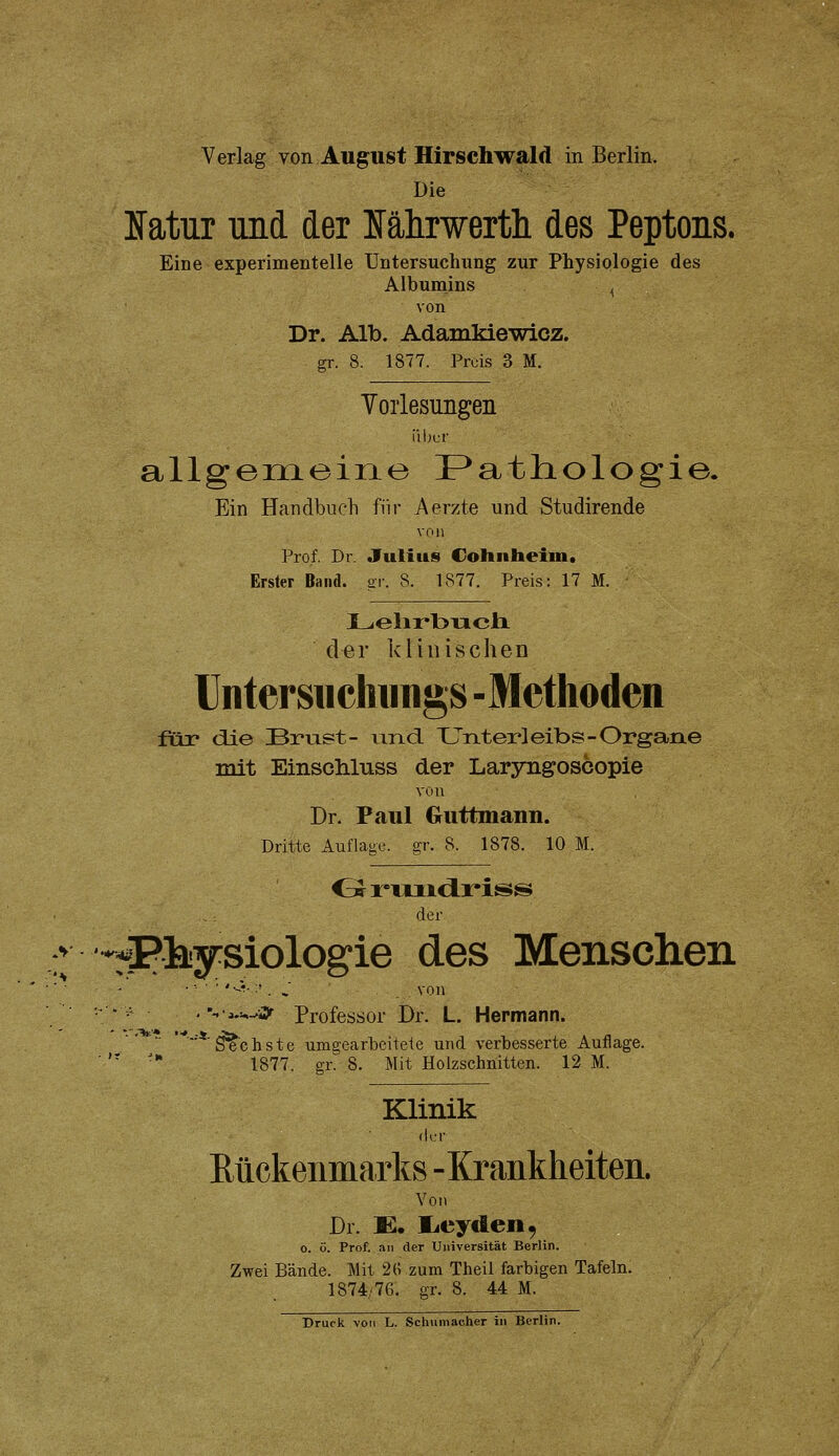 Verlag von August Hirschwald in Berlin. Die Natur und der lälirwertli des Peptons. Eine experimentelle Untersuchung zur Physiologie des Albumins , von Dr. Alb. Adamkiewicz. gr. 8. 1877. Prds 3 M. Yoiiesimgeii iil)cr allgeineine Pathologie. Ein Handbuch für Aerzte und Studirende von Prof. Dl Julius Colinheiin. Erster Band. or. 8. 1877. Preis: 17 M. Lelirbncli der klinischen Untersiichiings -Methoden füii* die Brust- uTid XJnterleibs-Organe mit EinscMuss der Laryngoscopie von Dr. Paul Guttmann. Dritte Auflage, g-,-. 8. 1878. 10 M. der > -^Phjysiologie des Menschen '-•^-=—i> Professor Dr. L. Hermann. shste umgearbeitete und verbesserte 1877. gr. 8. Mit Holzschnitten. 12 M. '■*'S^c h s t e umgearbeitete und verbesserte Auflage. Klinik (Km- Rückenmarks -Krankheiten. Von Dr. E. licyden, o. ö. Prof. an der Universität Berlin. Zwei Bände. Mit 2(1 zum Theil farbigen Tafeln. 1874/76. gr. 8. 44 M.