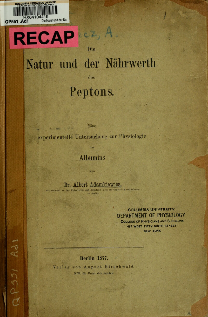 «°Hk^!«T«H'Ä41ESl ^R^-''-■ ■.' HX64104419 QP551 .Ad1 Die Natur und der Na RECAP Die Natur und der Nährwerth des Peptons. experiinenteile üntersncluiuo- zur Physiologie des Albumins von Dr. Albert Alamkiewicz, rr'vatdoccnt an der L'iuversität unil ABSistenz - Arzt am Cliarite - Krankenhau^e COLUMBIA UNIVPRSITY DEPARTMENT OF PHYSIOLOGY College of Physicians and Surgeons 487 west fifty ninth stneet NEW YORK Berlin 1877. Verlag von August Hirschwald. N.W. 6S. Unter den Linden.