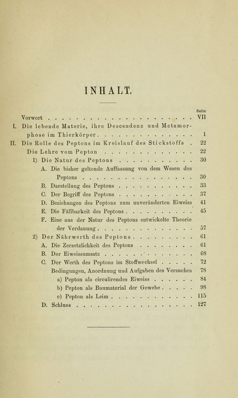 INHALT. Seite Vorwort VII I. Die lebende Materie, ihre Descendenz und Metamor- phose im Thierkörper 1 11. Die Rolle des Peptons im Kreislauf des Stickstoffs . 22 DieLehrevomPepton 22 1) Die Natur des Peptons 30 A. Die bisher geltende Auffassung von dem Wesen des Peptons 30 B. Darstellung des Peptons 33 C. Der Begriff des Peptons 37 D. Beziehungen des Peptons zum unveränderten Eiweiss 41 E. Die Fällbarkeit des Peptons 45 F. Eine aus der Natur des Peptons entwickelte Theorie der Verdauung 57 2) Der Nährwerth des Peptons 61 A. Die Zersetzlichkeit des Peptons . 61 B. Der Eiweissumsatz 68 C. Der Werth des Peptons im Stoffwechsel 72 Bedingungen, Anordnung und Aufgaben des Versuches 78 a) Pepton als circulirendes Eiweiss 84 b) Pepton als Baumaterial der Gewebe 98 c) Pepton als Leim 115 D. Schluss 127