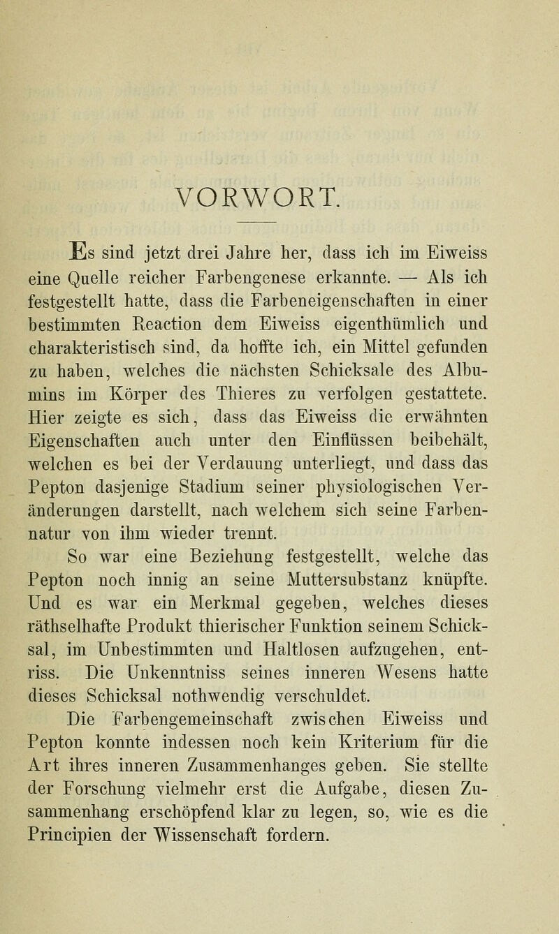 VORWORT. Es sind jetzt drei Jahre her, dass ich im Eiweiss eine Quelle reicher Farbengenese erkannte. — Als ich festgestellt hatte, dass die Farbeneigenschaften in einer bestimmten Reaction dem Eiweiss eigenthiimlich und charakteristisch sind, da hoffte ich, ein Mittel gefunden zu haben, welches die nächsten Schicksale des Albu- mins im Körper des Thieres zu verfolgen gestattete. Hier zeigte es sich, dass das Eiweiss die erwähnten Eigenschaften auch unter den Einflüssen beibehält, welchen es bei der Verdauung unterliegt, und dass das Pepton dasjenige Stadium seiner physiologischen Ver- änderungen darstellt, nach welchem sich seine Farben- natur von ihm wieder trennt. So war eine Beziehung festgestellt, welche das Pepton noch innig an seine Muttersubstanz knüpfte. Und es war ein Merkmal gegeben, welches dieses räthselhafte Produkt thierischer Funktion seinem Schick- sal, im Unbestimmten und Haltlosen aufzugehen, ent- riss. Die ünkenntniss seines inneren Wesens hatte dieses Schicksal nothwendig verschuldet. Die Farbengemeinschaft zwischen Eiweiss und Pepton konnte indessen noch kein Kriterium für die Art ihres inneren Zusammenhanges geben. Sie stellte der Forschung vielmehr erst die Aufgabe, diesen Zu- sammenhang erschöpfend klar zu legen, so, wie es die Principien der Wissenschaft fordern.