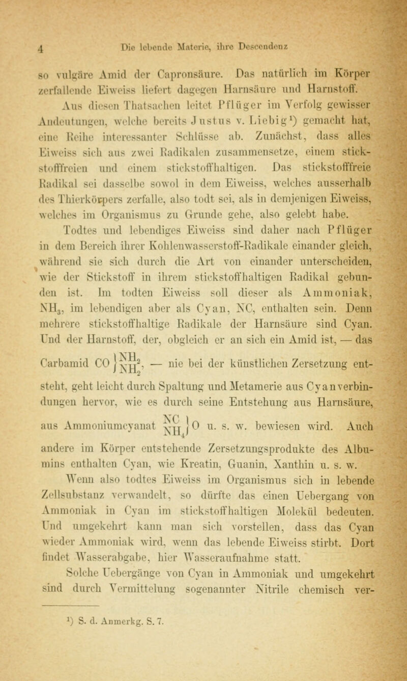 SO vulgäre Aniid dor Capronsäure. Das natürlich im Körper zerfalloiule Eiwoiss liefert dagegen Harnsäure und Harnstoff. Aus diesen Tluitsachen leitet Pflüger im Verfolg gewisser Andeutungen, welche bereits J ustus v. Liebig*) gemacht hat, eine Reihe interessanter Schlüsse ab. Zunächst, dass alles Eiweiss sich aus zwei Radikalen zusammensetze, einem stick- stoftYreien und einem stickstoffhaltigen. Das stickstofffreie Radikal sei dasselbe sowol in dem Eiweiss, welches ausserhalb des Thierkütpers zerfalle, also todt sei, als in demjenigen Eiweiss, welches im Organismus zu Grunde gehe, also gelebt habe. Todtes und lebendiges Eiweiss sind daher nach Pflttger in dem Bereich ihrer Kohlenwasserstoff-Radikale einander gleich, während sie sich durch die Art von einander unterscheiden, wie der Stickstoff in ihrem stickstoffhaltigen Radikal gebun- den ist. Im todten Eiweiss soll dieser als Ammoniak, NHg, im lebendigen aber als Cyan, NC, enthalten sein. Denn mehrere stickstoffhaltige Radikale der Harnsäure sind Cyan. Und der Harnstoff, der, obgleich er an sich ein Amid ist, — das Carbamid C0|t-T,2. — nie bei der künstlichen Zersetzung ent- steht, geht leicht durch Spaltung und Metamerie aus Cyan Verbin- dungen hervor, wie es durch seine Entstehung aus Harnsäure, NC 1 aus Ammoniumcyanat ->-tt j 0 u. s. w. bewiesen wird. Auch andere im Körper entstehende Zersetzimgsprodukte des Albu- mins enthalten Cyan, wie Kreatin, Guanin, Xanthin u. s. w. Weim also todtes Eiweiss im Organismus sich in lebende Zellsubstanz verwandelt, so dürfte das einen Tebergang von Ammoniak in Cyan im stickstoffhaltigen Molekül bedeuten. Und umgekehrt kann man sich vorstellen, dass das Cyan wieder Ammoniak wird, wenn das lebende Eiweiss stirbt. Dort findet Wasserabgabe, hier Wasseraufnahme statt. Solche Uebergänge von Cyan in Ammoniak und umgekehrt sind durch Vermittelung sogenannter Nitrile chemisch ver-