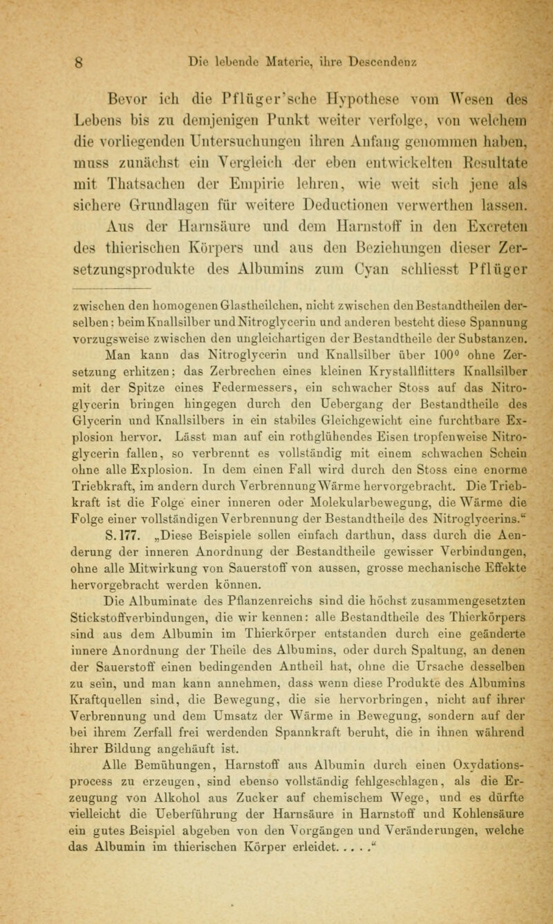 Bevor icli die Pflüger'sche Hypothese vom Wesen des Lebens bis zu demjenitjen Punkt weiter verf()lg;e, von vvelcliem die vorliegenden Untersiicliiingen iliren Anfang genommen hüben, miiss zunäclist ein Vergleich der eben entwickelten Resultate mit Thatsachen der Empirie lehren, wie weit sich jene als sichere Grundlagen für weitere Deductionen verwerthen lassen. Aus der Harnsäure und dem Harnstoff in den Excreten des thierischen Körpers und aus den Beziehungen dieser Zer- setzungsprodukte des Albumins zum Cyan schliesst Pflüger zwischen den homogenen Glastheilchen, nicht zwischen den Bestandtheilen der- selben: beimKnallsilbcr und Nitroglycerin und anderen besteht diese Spannung vorzugsweise zwischen den ungleichartigen der Bestandtheile der Substanzen. Man kann das Kitroglycerin und Knallsilber über 100° ohne Zer- setzung erhitzen: das Zerbrechen eines kleinen Krystallflitters Knallsilber mit der Spitze eines Federmessers, ein schwacher Stoss auf das Nitro- glycerin bringen hingegen durch den Uebergang der ßestandtheilc des Glycerin und Knallsilbers in ein stabiles Gleichgewicht eine furchtbare Ex- plosion hervor. Lässt man auf ein rothglühendes Eisen tropfenweise Nitro- glycerin fallen, so verbrennt es vollständig mit einem schwachen Schein ohne alle Explosion. In dem einen Fall wird durch den Stoss eine enorme Triebkraft, im andern durch Verbrennung Wärme hervorgebracht. Die Trieb- kraft ist die Folge einer inneren oder Molekularbewegung, die Wärme die Folge einer vollständigen Verbrennung der Bestandtheile des Nitroglycerins. S. 177. „Diese Beispiele sollen einfach darthun, dass dui'ch die Aen- derung der inneren Anordnung der Bestandtheile gewisser Verbindungen, ohne alle Mitwirkung von Sauerstoff von aussen, grosse mechanische Effekte hervorgebracht werden können. Die Albuminate des Pflanzenreichs sind die höchst zusammengesetzten Stickstoffverbindungen, die wir kennen: alle Bestandtheile des Thierkörpers sind aus dem Albumin im Thierkörper entstanden durch eine geänderte innere Anordnung der Theile des Albumins, oder durch Spaltung, an denen der Sauerstoff einen bedingenden Antheil hat, ohne die Ursache desselben zu sein, und man kann annehmen, dass wenn diese Produkte des Albumins Kraftquellen sind, die Bewegung, die sie hervorbringen, nicht auf ihrer Verbrennung und dem Umsatz der Wärme in Bewegung, sondern auf der bei ihrem Zerfall frei werdenden Spannkraft beruht, die in ihnen während ihrer Bildung angehäuft ist. Alle Bemühungen, Harnstoff aus Albumin durch einen Oxydations- process zu erzeugen, sind ebenso vollständig fehlgeschlagen, als die Er- zeugung von Alkohol aus Zucker auf chemischem Wege, und es dürfte vielleicht die Ueberführung der Harnsäure in Harnstoff und Kohlensäure ein gutes Beispiel abgeben von den Vorgängen und Veränderungen, welche das Albumin im thierischen Körper erleidet 