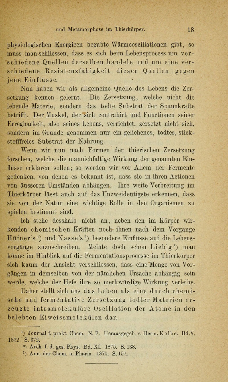 physiologischen Energieen begabte Wärmeoscillationen gibt, so nrnss man-schliessen, dass es sich beim Lebensprocess um ver- schiedene Quellen derselben handele und um eine ver- schiedene Resistenzfähigkeit dieser Quellen gegen jene Einflüsse. Nun haben wir als allgemeine Quelle des Lebens die Zer- setzung kennen gelernt. Die Zersetzung, welche nicht die lebende Materie, sondern das todte Substrat der Spannkräfte betrifft. Der Muskel, der sich contrahirt und Functionen seiner Erregbarkeit, also seines Lebens, verrichtet, zersetzt nicht sich, sondern im Grunde genommen nur ein geliehenes, todtes, stick- stofffreies Substrat der Nahrung. Wenn wir mm nach Formen der thierischen Zersetzung forschen, welche die mannichfaltige Wirkung der genannten Ein- flüsse erklären sollen; so w^erden wir vor Allem der Fermente gedenken, von denen es bekannt ist, dass sie in ihren Actionen von äusseren Umständen abhängen. Ihre weite Verbreitung im Thierkörper lässt auch auf das Unzweideutigste erkennen, dass sie von der Natur eine wichtige Rolle in den Organismen zu spielen bestimmt sind. Ich stehe desshalb nicht an, neben den im Körper wir- kenden chemischen Kräften noch ihnen nach dem Vorgange Hüfner's ^) und Nasse's^) besondere Einflüsse auf die Lebens- vorgänge zuzuschreiben. Meinte doch schon Liebig^) man könne im Hinblick auf die Fermentationsprocesse im Thierkörper sich kaum der Ansicht verschliessen, dass eine'Menge von Vor- gängen in demselben von der nämlichen Ursache abhängig sein werde, welche der Hefe ihre so merkwürdige Wirkung verleihe. Daher stellt sich uns das Leben als eine durch chemi- sche und fermentative Zersetzung todter Materien er- zeugte intramolekulare Oscillation der Atome in den belebten Eiweissmolekülen dar. ^) Journal f. prakt. Chem. N. F. Herausgegeb. v. Herrn. Kolbe. Bd.V. 1872. S. 372. 2) Arch. f. d. gas. PLys. Bd. XL 1875. S. 138. 3) Ann. der Chem. u. Pharm. 1870. S. 157.