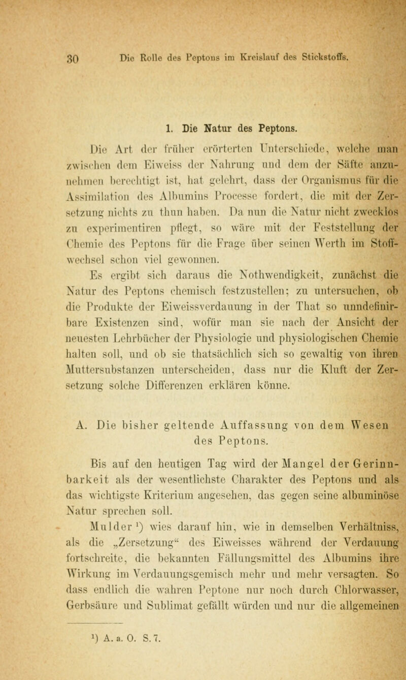 1. Die Natur des Peptons. Die Art. der tVülier erörterten Unterschiede, welche man zwir^chon dem Eiweiss der Nahrung und dem der Säfte anzu- iicliiiieii berechtigt ist, hat gelehrt, dass der Organismus für die Assiniihition des Albumins Processe fordert, die mit der Zer- setzung nichts zu thun haben. Da nun die Natur nicht zwecklos zu experimentiren pflegt, so wäre mit der Feststellung der Chemie des Peptons für die Frage über seinen Werth im Stoif- wechsel schon viel gewonnen. Es ergibt sich daraus die Nothwendigkeit, zunächst die Natur des Peptons chemisch festzustellen; zu untersuchen, ob die Produkte der Eiweissverdauung in der That so unndefinir- bare Existenzen sind, wofür man sie nach der Ansicht der neuesten Lehrbücher der Physiologie und physiologischen Chemie halten soll, und ob sie thatsächlich sich so gewaltig von ihren Muttersubstanzen unterscheiden, dass nur die Kluft der Zer- setzung solche Differenzen erklären könne. A. Die bisher geltende Auffassung von dem Wesen des Peptons. Bis auf den heutigen Tag wird der Mangel der Gerinn- barkeit als der wesentlichste Charakter des Peptons und als das wichtigste Kriterium angesehen, das gegen seine albuminöse Natur sprechen soll. Mulder') wies darauf hin, wie in demselben Verhältniss, als die „Zersetzung des Eiweisses während der Verdauung fortschreite, die bekannten Fällungsmittel des Albumins ihre Wirkung im Verdauungsgemisch mehr und mehr versagten. So dass endlich die wahren Peptone nur noch durch Chlorwasser, Gerbsäure und Sublimat gefällt wwden und nur die allgemeinen 1) A. a. 0. S.7.