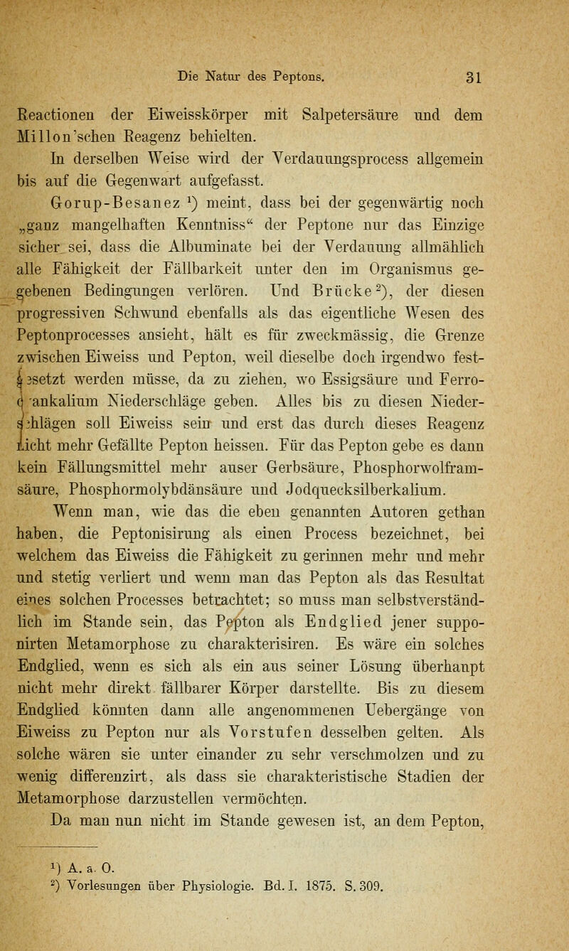Eeactionen der Eiweisskörper mit Salpetersäure iind dem Mi Hon'sehen Reagenz behielten. In derselben Weise wird der Verdanungsprocess allgemein bis auf die Gegenwart aufgefasst. Gorup-Besanez ^) meint, dass bei der gegenwärtig noch „ganz mangelhaften Kenntniss der Peptone nur das Einzige sicher sei, dass die Albuminate bei der Verdauung allmählich alle Fähigkeit der Eällbarkeit unter den im Organismus ge- gebenen Bedingungen verlören. Und Brücke 2), der diesen progressiven Schwund ebenfalls als das eigentliche Wesen des Peptonprocesses ansieht, hält es für zweckmässig, die Grenze zwischen Eiweiss und Pepton, weil dieselbe doch irgendwo fest- 4 3setzt werden müsse, da zu ziehen, wo Essigsäure und Ferro- (j ankalium Niederschläge geben. Alles bis zu diesen Nieder- aAlägen soll Eiweiss sein und erst das durch dieses Reagenz Licht mehr Gefällte Pepton heissen. Für das Pepton gebe es dann kein Fällungsmittel mehr auser Gerbsäure, Phosphorwolfram- säure, Phosphormolybdänsäure und Jodquecksilberkalium. Wenn man, wie das die eben genannten Autoren gethan haben, die Peptonisirung als einen Process bezeichnet, bei welchem das Eiweiss die Fähigkeit zu gerinnen mehr und mehr und stetig verliert und wenn man das Pepton als das Resultat eines solchen Processes betrachtet; so muss man selbstverständ- lich im Stande sein, das Pepton als Endglied jener suppo- nirten Metamorphose zu charakterisiren. Es wäre ein solches Endglied, wenn es sich als ein aus seiner Lösxmg überhaupt nicht mehr direkt fällbarer Körper darstellte. Bis zu diesem Endglied könnten dann alle angenommenen Uebergänge von Eiweiss zu Pepton nur als Vorstufen desselben gelten. Als solche wären sie unter einander zu sehr verschmolzen und zu wenig differenzirt, als dass sie charakteristische Stadien der Metamorphose darzustellen vermöchten. Da man nun nicht im Stande gewesen ist, an dem Pepton, 1) A. ä. 0. 2) Vorlesungen über Physiologie. Bd. I. 1875. S. 309.