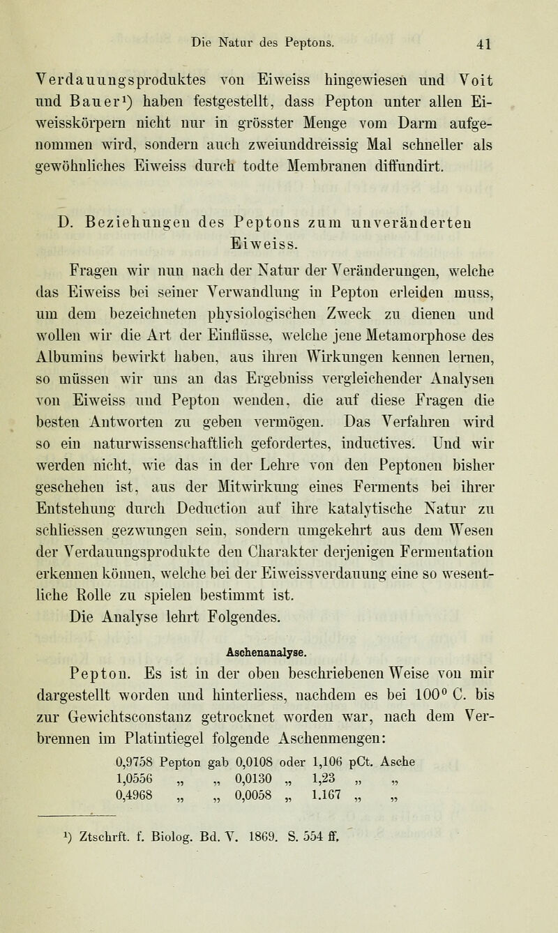 Verdauungs Produktes von Ei weiss hingewiesen und Voit und Bauer^) haben festgestellt, dass Pepton unter allen Ei- weisskörpern nicht nur in grösster Menge vom Darm aufge- nommen wird, sondern auch zweiunddreissig Mal schneller als gewöhnliches Eiweiss durch todte Membranen diftundirt. D. Beziehungen des Peptons zum unveränderten Eiweiss. Fragen wir nun nach der Natur der Veränderungen, welche das Eiweiss bei seiner Verwandlung in Pepton erleiden muss, um dem bezeichneten physiologischen Zweck zu dienen und wollen wir die Art der Einflüsse, welche jene Metamorphose des Albumins bewirkt haben, aus ihren Wirkungen kennen lernen, so müssen wir uns an das Ergebniss vergleichender Analysen von Eiweiss und Pepton wenden, die auf diese Fragen die besten Antworten zu geben vermögen. Das Verfahren wird so ein naturwissenschaftlich gefordertes, inductives. Und wir werden nicht, wie das in der Lehre von den Peptonen bisher geschehen ist, aus der Mitwirkung eines Ferments bei ihrer Entstehung durch Deductlon auf ihre katalytische Natur zu schliessen gezwungen sein, sondern umgekehrt aus dem Wesen der Verdauungsprodukte den Charakter derjenigen Fermentation erkennen können, welche bei der Eiweissverdauung eine so wesent- liche Rolle zu spielen bestimmt ist. Die Analyse lehrt Folgendes. Äschenanalyse. Pepton. Es ist in der oben beschriebenen Weise von mir dargestellt worden und hinterliess, nachdem es bei 100° C. bis zur Gewichtsconstanz getrocknet worden war, nach dem Ver- brennen im Platintiegel folgende Aschenmengen: 0,9758 Pepton gab 0,0108 oder 1,106 pCt. Asche 1,0556 „ „ 0,0130 „ 1,23 „ 0,4968 „ „ 0,0058 „ 1.167 „ 1) Ztschrft. f. Biolog. Bd. Y. 1869. S. 554 ff.