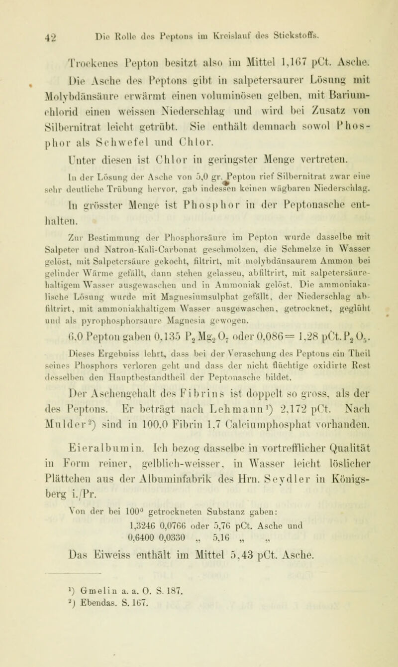 Troi-kenes Pepton besitzt also im Mittel 1,1(57 pCt. Asiehe. Die Asche des Peptons uiht in salpetersaurer Lösiins; mit Molybdänsänre erwäi int einen voluminösen gelben, mit Barium- ehlorid einen weissen Niederschlag und wird bei Zusatz von Silbernitrat leicht getrübt. Sie enthält deninnch snwol Phos- phor als Schwefel und Chlor. Tnter diesen ist Chlor in geringster Menge vertreten. In der Lösung der Asche von 5,0 gr. Pepton rief Sill»ernitrat zwar eine solir deutliche Trübung hervor, gab indessen keinen wägbaren Niederschlag. In grösster Menue ist Phosphor in der Peptouasche ent- halten. Zur Bestimmung dor Plinsphorsäure im Pepton wurde dasselbe mit Salpeter und Natron-Kali-Carbonal geschmolzen, die Schmelze in Wasser gelöst, mit Salpetersäure gekocht, filtrirt, mit niolybdünsaurem Aramon bei gelinder Wärme gefällt, dann stehen gelassen, abliltrirt, mit salpetersäure- haltigem Wasser ausgewaschen und in Ammoniak gelöst. Die ammoniaka- lische Lösung wurde mit Magnesiumsulphat gefällt, der Niederschlag ab- filtrirt, mit amnioniakhaltigom \Vas.ser ausgewaschen, getrocknet, geglüiit und als pyrophosphorsaure Magnesia gewogen. (),0 Pepton gaben 0,135 PgMggO- oder 0,086= 1,28 pCt.P2 0j. Dieses Ergebniss lehrt, dass bei der Veraschung des Peptons ein Theil seines Phosphors verloren geht und dass der nicht fluchtige oxidirte Rest desselben den Hauptbestandtheil der Peptouasche bildet. Der Aschengehalt des Fibrins ist doppelt so gross, als der des Peptons. Er beträgt nach Lehmann*) 2.172 pCt. Nach MnldiT-) sind in 100.0 Fibrin 1.7 Calcinniphosphat vorhanden. Eieralbnmin. Ich bezog dasselbe in vortrefll'licher Qualität in Form reiner, gelblicli-weisser. in Wasser leicht löslicher Plättchen aus der Albuminfabrik des Hrn. Seydler in Königs- berg i./Pr. Von der bei 100 getrockneten Substanz gaben: 1,3246 0,07ß6 oder 5,76 pCt. Asche und 0,6400 0,0330 ,. 5,16 „ Das Eiweiss enthält im Mittel r).43 pCt. Asche. ') Gmelin a. a. 0. S. 187. 2J Ebendas. S. 1G7.
