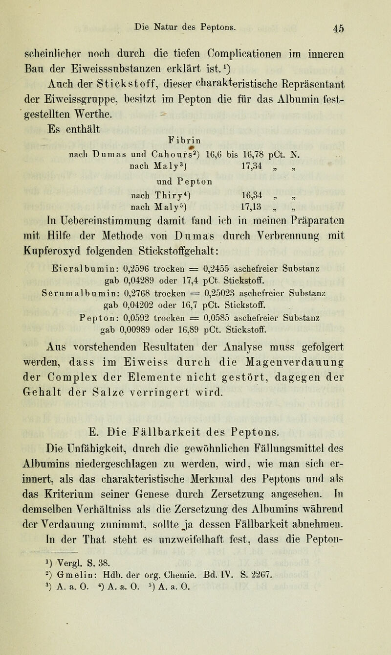 scheinlicher noch durch die tiefen Complicationen im inneren Bau der Eiweisssubstanzen erklärt ist. ^) Auch der Stickstoff, dieser charakteristische Repräsentant der Eiweissgruppe, besitzt im Pepton die für das Albumin fest- gestellten Werthe. Es enthält Fibrin nach Dumas und Cahours*) 16,6 bis 16,78 pCt. N. nach MalyS) 17,34 „ „ und Pepton nach Thiry*) 16,34 „ „ nach MalyS) 17,13 „ „ In Uebereinstimmung damit fand ich m meinen Präparaten mit Hilfe der Methode von Dumas durch Verbrennung mit Kupferoxyd folgenden StickstoiTgehalt: Eieralbumin: 0,2596 trocken = 0,'2455 aschefreier Substanz gab 0,04289 oder 17,4 pCt. Stickstoff. Serumalbumin: 0,2768 trocken = 0,25023 aschefreier Substanz gab 0,04202 oder 16,7 pCt. Stickstoff. Pepton: 0,0592 trocken = 0,0585 aschefreier Substanz gab 0,00989 oder 16,89 pCt. Stickstoff. Aus vorstehenden Resultaten der Analyse muss gefolgert werden, dass im Eiweiss durch die Magenverdauung der Gomplex der Elemente nicht gestört, dagegen der Gehalt der Salze verringert wird. E. Die Fällbarkeit des Peptons. Die Unfähigkeit, durch die gewöhnlichen Fällungsmittel des Albumins niedergeschlagen zu werden, wird, wie man sich er- innert, als das charakteristische Merkmal des Peptons und als das Kriterium seiner Genese durch Zersetzung angesehen. In demselben Verhältniss als die Zersetzung des Albumins während der Verdauung zunimmt, sollte Ja dessen Fällbarkeit abnehmen. In der That steht es unzweifelhaft fest, dass die Pepton- 1) Vergl. S. 38. 2) Gmelin: Hdb. der org. Chemie. Bd. IV. S. 2267. 3) A. a. 0. *) A. a. 0. '') A. a. 0.