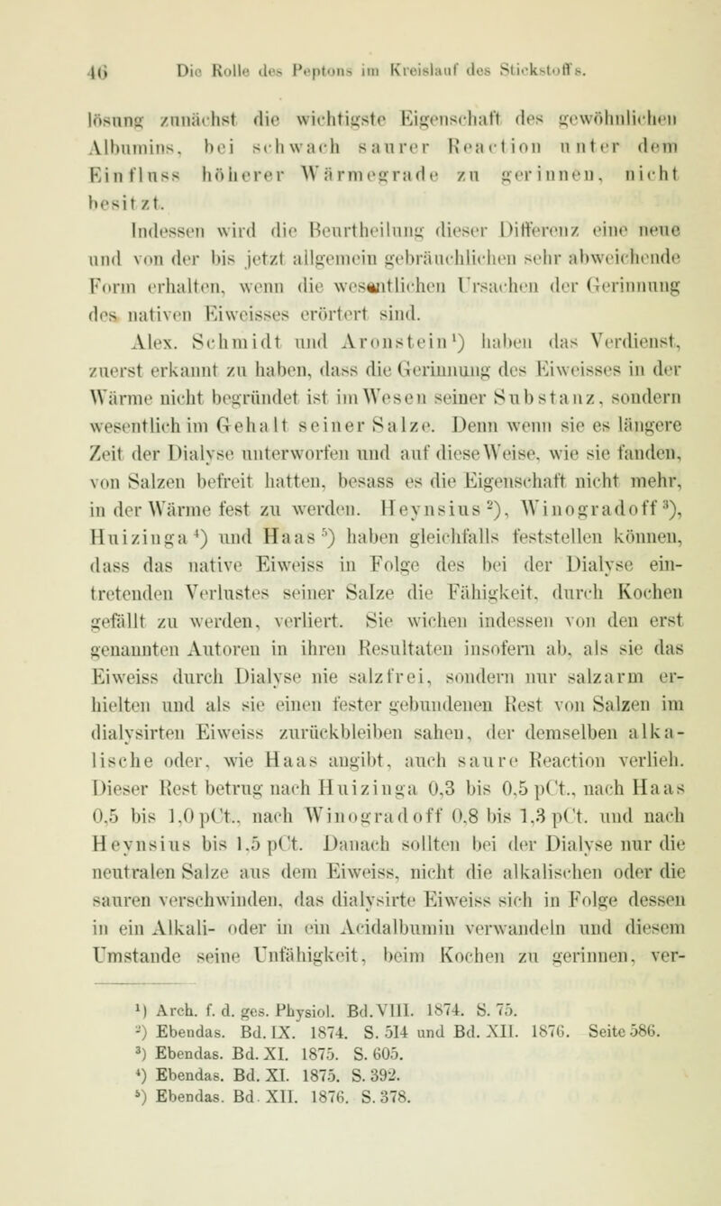 lösnns zunächst die wichtiiistr Rij^onscliaft des i(<nvölinli<li»'ii Albumins, hei schwach saurer Keaction unter dem Einfluss höherer ^Värmep:^ade zu p:eriuneu, nicht besitzt. Indessen wird die Reurtheilunü dieser Differenz eine neue und von der bis jetzt allgemein gebräuchlichen sehr abweichende Kdrm erlialtfMU weim die wesentlichen TrsachiMi der (Gerinnung des uativen Eiweisses erörtert sind. Alex. Schmidt und Aronstein^) hal>en das Verdienst, zuerst erkannt zu haben, dass die Gerinnung des Eiweisses in der Wärme nicht begründet ist im Wesen seiner Substanz, sondern wesentlich im Gehalt seiner Salze. Denn wenn sie es längere Zeit der Dialyse unterworfen und auf diese Weise, wie sie fanden, von Salzen befreit hatten, besass es die Eigenschaft nicht mehr, in der Wärme fest zu werden. H ey n s iu s -), W i n o gr a d o ff ^), Huizinga^) und Haas') haben gleichfalls feststellen können, dass das native Ei weiss iu Folge des bei der Dialyse ein- tretenden Verlustes seiner Salze die Fähigkeit, durch Kochen gefällt zu werden, verliert. Sie wichen indessen von den erst genannten Autoreu in ihren Resultaten insofern ab, als sie das Eiweiss durch Dialyse nie salzfrei, sondern nur salzarm er- hielten und als sie einen fester gebundenen Rest von Salzen im dialysirten Eiweiss zurückbleiben sahen, der demselben alka- lische oder, wie Haas angibt, auch saure Reaction verlieh. Dieser Rest betrug nach Huizinga 0,3 bis 0,5 pCt., nach Haas 0.5 bis 1.0pCt.. nach Winogradoff 0.8 bis 1,3 pCt. und nach Heynsius bis l.öpC't. Danach sollten bei der Dialyse nur die neutralen Salze aus dem Eiweiss, nicht die alkalischen oder die sauren verschwinden, das dialysirte Eiweiss sich in Folge dessen in ein Alkali- oder ui ein Acidalbumin verwandeln und diesem Umstände seine Unfähigkeit, beim Kochen zu gerinnen, ver- M Arch. f. d. ges. Physiol. Bd.VIll. 1874. S. 75. -) Ebendas. Bd. IX. 1874. S. 514 und Bd. XII. 187G. Seite 586. 3) Ebendas. Bd. XI. 1875. S. 605. *) Ebendas. Bd. XI. 1875. S. 392. *) Ebendas. Bd. XII. 1876. S. 378.