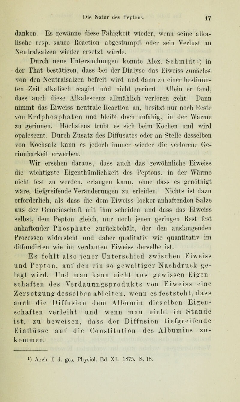 danken. Es gewänne diese Fähigkeit wieder, wenn seine alka- lische resp. saure Reaction abgestumpft oder sein Verlust an Neutralsalzen wieder ersetzt würde. Durch neue Untersuchungen konnte Alex. Schmidti) in der That bestätigen, dass bei der Dialyse das Ei weiss zunächst von den Neutralsalzen befreit wird und dann zu einer bestimm- ten Zeit alkalisch reagirt uüd nicht gerinnt. Allein er fand, dass auch diese Alkalescenz allmählich verloren geht. Dann nimmt das Eiweiss neutrale Keaction an, besitzt nur noch Reste von Erdphosphaten und bleibt doch unfähig, in der Wärme zu gerinnen. Höchstens trübt es sich beim Kochen und wird opalescent. Durch Zusatz des DifFusates oder an Stelle desselben von Kochsalz kann es jedoch immer wieder die verlorene Ge- rinnbarkeit erwerben. Wir ersehen daraus, dass auch das gewöhnliche Eiweiss die wichtigste Eigenthümlichkeit des Peptons, in der Wärme nicht fest zu werden, erlangen kann, ohne dass es genöthigt wäre, tiefgreifende Veränderungen zu erleiden. Nichts ist dazu erforderlich, als dass die dem Eiweiss locker anhaftenden Salze aus der Gemeinschaft mit ihm scheiden und dass das Eiweiss selbst, dem Pepton gleich, nur noch jenen geringen Rest fest anhaftender Phosphate zurückbehält, der den auslaugenden Processen widersteht und daher qualitativ wie quantitativ im diffundirten wie im verdauten Eiweiss derselbe ist. Es fehlt also jener Unterschied zwischen Eiweiss und Pepton, auf den ein so gewaltiger Nachdruck ge- legt wird. Und man kann nicht aus gewissen Eigen- schaften des Verdauuugsprodukts von Eiweiss eine Zersetzung desselben ableiten, wenn es feststeht, dass auch die Diffusion dem Albumin dieselben Eigen- schaften verleiht und wenn mau nicht im Stande ist, zu beweisen, dass der Diffusion tiefgreifende Einflüsse auf die Constitution des Albumins zu- kommen.