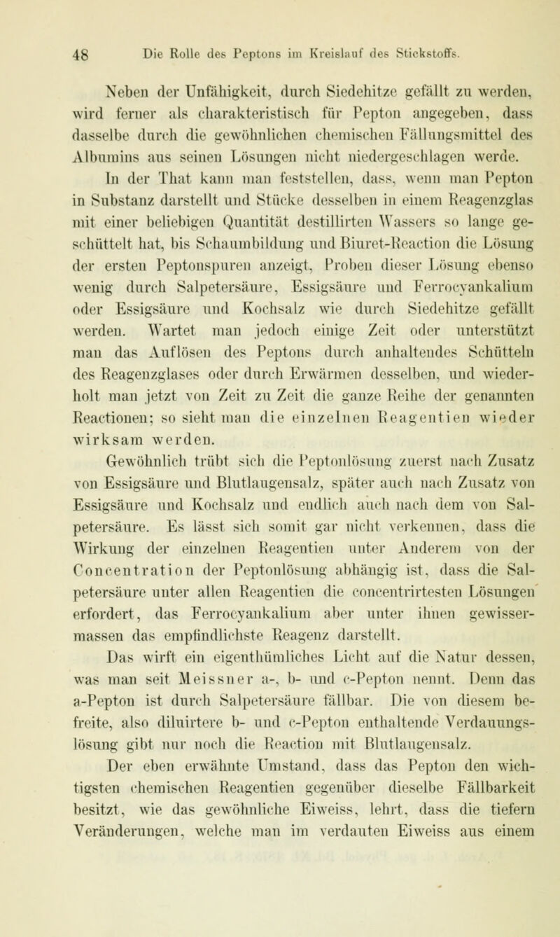 Neben der Unfähigkeit, durch Siedehitze gefällt zu werden, wird ferner als charakteristisch für Pepton angegeben, dass dasselbe durch die gewöhnlichen chemischen Fällungsmittel des Albumins aus seinen Lösungen nicht niedergeschlagen werde. In der That kann man feststellen, dass, wenn man Pepton in Substanz darstellt und Stücke desselben in einem Koagenzglas mit einer beliebigen Quantität destillirten Wassers so lange ge- schüttelt hat, bis S<-haumbiIdung und Biuret-Keaction die Lösung der ersten Peptonspuren anzeigt, Proben dieser Lösung ebenso wenig durch Salpetersäure, Essigsäure und Ferrocyankalium oder Essigsäure und Kochsalz wh' durch Siedehitze gefällt werden. Wartet man jedoch einige Zeit oder unterstützt man das Auflösen des Peptons durch anhaltendes Schütteln des Reagenzglases oder durch Erwärmen desselben, und wieder- holt man jetzt von Zeit zu Zeit die ganze Reihe der genannten Reactionen: so sieht man die einzelnen Reageiitien wieder wirksam werden. Gewöhnlich trübt sich die Peptonlösung zuerst nach Zusatz von Essigsäure und Blutlaugensalz, später auch nach Zusatz von Essigsäure und Kochsalz und endlich auch nach dem von Sal- petersäure. Es lässt sich somit gar nicht verkennen, dass die Wirkung der einzehien Reagentien unter Anderem von der Concentration der Peptonlösujjg abhängig ist, dass die Sal- petersäure unter allen Reagentien die concentrirtesten Lösungen erfordert, das Ferrocyankalium aber unter ihnen gewisser- massen das empfindlichste Reagenz darstellt. Das wirft ein eigenthümliebes Licht auf die Natur dessen, was man seit Meissner a-, b- und c-Pepton nennt. Denn das a-Pepton ist durch Salpetersäure fällbar. Die von diesem be- freite, also diluirtere b- und c-Pepton enthaltende Verdauungs- lösung gibt nur noch die Reaction mit Blutlaugensalz. Der eben erwähnte Umstand, dass das Pepton den wich- tigsten chemischen Reagentien gegenüber dieselbe Fällbarkeit besitzt, wie das gewöhnliche Ei weiss, lehrt, dass die tiefern Veränderungen, welche man im verdauten Eiweiss aus einem