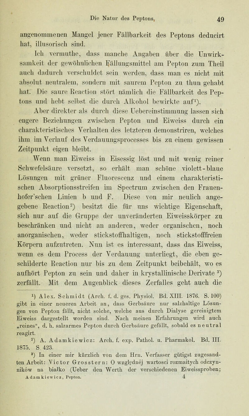 angenommenen Mangel jener Fällbarkeit des Peptons deducirt hat, illnsoriseh sind. Ich Yermiithe, dass manche Angaben über die Unwirk- samkeit der gewöhnlichen E'älhmgsmittel am Pepton zum Theil auch dadurch verschuldet sein werden, dass man es nicht mit absolut neutralem, sondern mit saurem Pepton zu thun gehabt hat. Die saure Reactiou stört nämlich die Fällbarkeit des Pep- tons und hebt selbst die dm'ch Alkohol bewirkte auf^). Aber direkter als durch diese üebereinstimmung lassen sich engere Beziehungen zwischen Pepton und Eiweiss durch ein charakteristisches Verhalten des letzteren demonstriren, welches ihm im Verlauf des Verdauungsprocesses bis zu einem gewissen Zeitpunkt eigen bleibt. Wenn man Eiweiss in Eisessig löst mid mit wenig remer Schwefelsäure versetzt, so erhält man schöne violett - blaue Lösungen mit grüner Fluorescenz imd einem charakteristi- schen Absorptionsstreifen im Spectrum z^svischen den Frauen- hofer'schen Linien b und F. Diese von mir neulich ange- gebene Reactiou-) besitzt die für uns wichtige Eigenschaft, sich nur auf die Gruppe der unveränderten Eiweisskörper zu beschränken und nicht an anderen, weder organischen, noch anorganischen, weder stickstoffhaltigen, noch stickstofffreien Körpern aufzutreten. Nun ist es interessant, dass das Eiweiss, wenn es dem Process der Verdauung unterliegt, die eben ge- schilderte Reactiou nur bis zu dem Zeitpunkt beibehält, wo es aufhört Pepton zu sein und daher in krystallinische Derivate ^) zerfällt. Mit dem Augenblick dieses Zerfalles geht auch die 1) Alex. Schmidt (Arch. f. d. ges. Physiol. Bd. XIII. 1876. S. 100) gibt in einer neueren Arbeit an, dass Gerbsäure nur salzhaltige Lösun- gen Yon Pepton fällt, nicht solche, welche aus durch Dialyse gereinigtem Eiweiss dargestellt worden sind. Nach meinen Erfahrungen wird auch „reines, d. h. salzarmes Pepton durch Gerbsäure gefällt, sobald es neutral reagirt. 2) A. Adamkiewicz: Arch. f. exp. Pathol. u. Pharmakol. Bd. III. 1875. S-423. ^) In einer mir kürzlich von dem Hrn. Verfasser gütigst zugesand- ten Arbeit: Victor Grosstern: 0 wzglgdnej wartosci rozmaitych odczyn- niköw na bialko (Ueber den Werth der verschiedenen Eiweissproben; Adamkiewicz, Pepton. 4