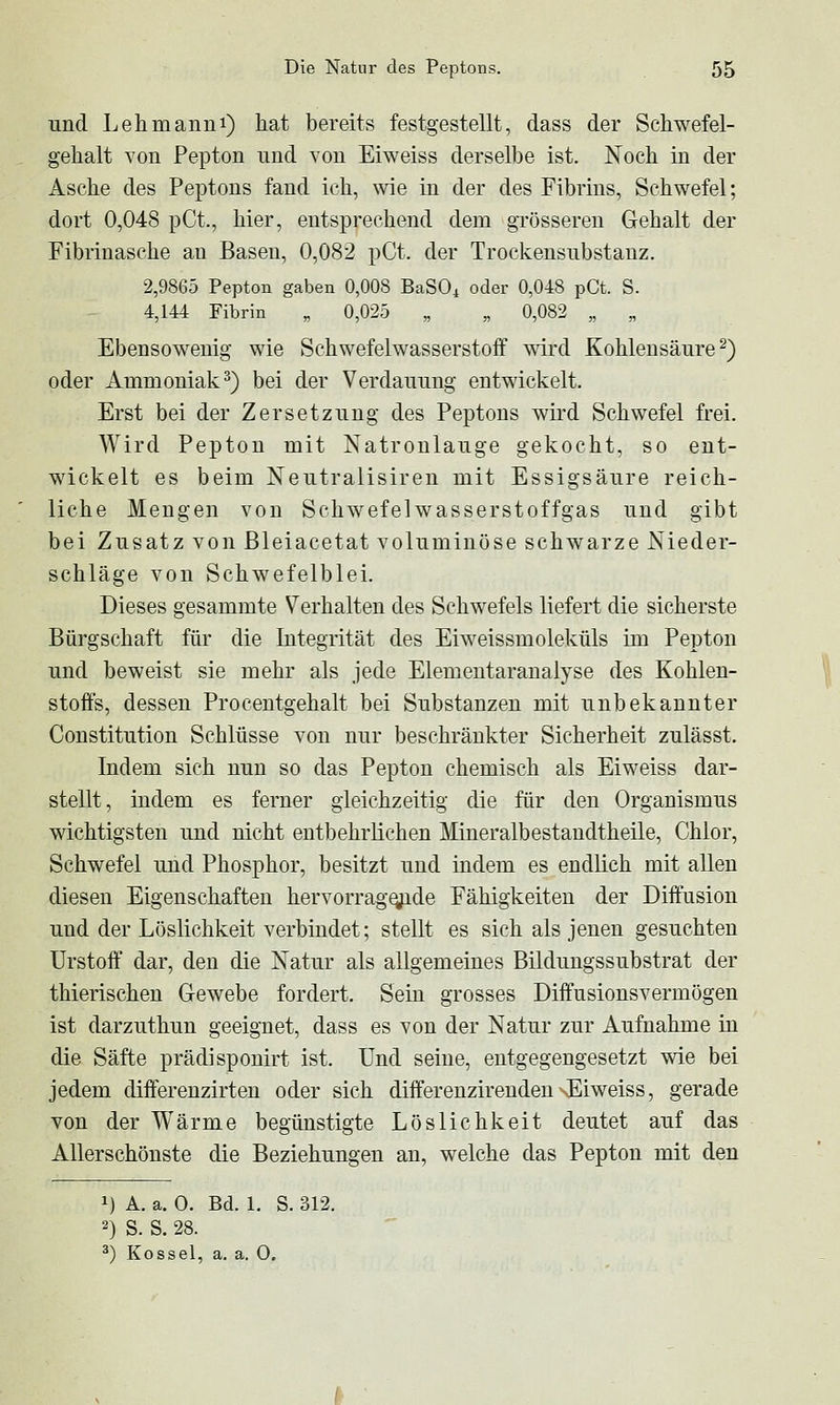 und Lehmann!) hat bereits festgestellt, dass der Schwefel- gehalt von Pepton und von Eiweiss derselbe ist. Noch in der Asche des Peptons fand ich, wie in der des Fibrins, Schwefel; dort 0,048 pCt., hier, entsprechend dem grösseren Gehalt der Fibriuasche an Basen, 0,082 pCt. der Trockensubstanz. 2,9865 Pepton gaben 0,008 BaSO^ oder 0,048 pCt. S. 4,144 Fibrin „ 0,025 „ „ 0,082 „ „ Ebensowenig wie Schwefelwasserstoff wird Kohlensäure^) oder Ammoniak^) bei der Verdauung entwickelt. Erst bei der Zersetzung des Peptons wird Schwefel frei. Wird Pepton mit Natronlauge gekocht, so ent- wickelt es beim Neutralisireu mit Essigsäure reich- liche Mengen von Schwefelwasserstoffgas und gibt bei Zusatz von ßleiacetat voluminöse schwarze Nieder- schläge von Schwefelblei. Dieses gesammte Verhalten des Schwefels liefert die sicherste Bürgschaft für die Integrität des Eiweissmoleküls im Pepton und beweist sie mehr als jede Elementaranalyse des Kohlen- stoffs, dessen Procentgehalt bei Substanzen mit unbekannter Constitution Schlüsse von nur beschränkter Sicherheit zulässt. Indem sich nun so das Pepton chemisch als Eiweiss dar- stellt, indem es ferner gleichzeitig die für den Organismus wichtigsten und nicht entbehrlichen Mineralbestandtheile, Chlor, Schwefel und Phosphor, besitzt und indem es endlich mit allen diesen Eigenschaften hervorrag^de Fähigkeiten der Diffusion und der Löslichkeit verbindet; stellt es sich als jenen gesuchten Urstoft dar, den die Natur als allgemeines Bildungssubstrat der thierischen Gewebe fordert. Sein grosses Diffusionsvermögen ist darzuthun geeignet, dass es von der Natur zur Aufnahme in die Säfte prädisponirt ist. Und seine, entgegengesetzt wie bei jedem differenzirten oder sich differenzirenden \Eiweiss, gerade von der Wärme begünstigte Löslichkeit deutet auf das Allerschönste die Beziehungen an, welche das Pepton mit den 1) A. a. 0. Bd. 1. S. 312. 2) S. S. 28. ^) Kossei, a. a. 0.